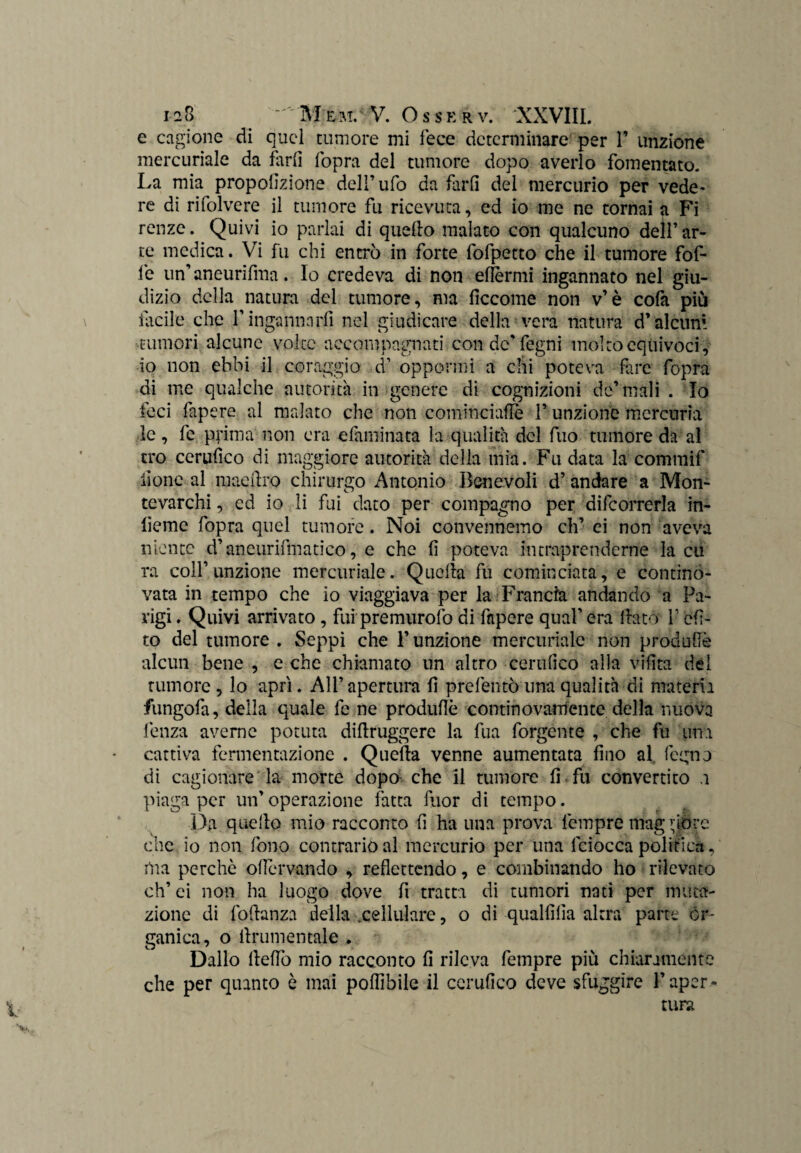 e cagione di quel tumore mi fece determinare per 1’ unzione mercuriale da farli l'opra del tumore dopo averlo fomentato. La mia propofizione dell’ufo da farli del mercurio per vede¬ re di rifolvere il tumore fu ricevuta, ed io me ne tornai a Fi renze. Quivi io parlai di quello malato con qualcuno dell’ar¬ te medica. Vi fu chi entrò in forte fofpetto che il tumore fof- fe un’ aneurifma. Io credeva di non efièrmi ingannato nel giu¬ dizio della natura del tumore, ma liccome non v’è cofa più Facile che l’ingannarli nel giudicare della vera natura d’alcuni tumori alcune volte accompagnati con de' fegni molto equivoci, io non ebbi il coraggio d1 oppormi a chi poteva fare fopra di me qualche autorità in genere di cognizioni de’mali . Io feci fapere al malato che non cominciane l’unzione merceria le, fe prima non era eiaminata la qualità del filo tumore da al tro cerufico di maggiore autorità della mia. Fu data la commif iìone al maeilro chirurgo Antonio Benevoli d’andare a Mon¬ tevarchi , cd io li fui dato per compagno per decorrerla in¬ ficine fopra quel tumore. Noi convennemo eh’ ei non aveva niente d’aneurifmatico, e che fi poteva intraprenderne la cu ra coll’unzione mercuriale. Quella fu cominciata, e contino- vata in tempo che io viaggiava per la Francia andando a Pa¬ rigi . Quivi arrivato, fui premurofo di fapere qual’ era flato l’efi- to del tumore . Seppi che l’unzione mercuriale non produfiè alcun bene , e che chiamato un altro certifico alla vifita del tumore , lo aprì. All’ apertura fi prefentò lina qualità di materia fungofa, della quale fe ne produfiè contino variente della nuova lènza averne potuta diflruggere la fua forgente , che fu una cattiva fermentazione . Quella venne aumentata fino al legno di cagionare la morte dopò che il tumore fi fu convertito a piaga per un’operazione fatta fuor di tempo. Da quello mio racconto fi ha una prova fempre mag (love clic io non fono contrario al mercurio per una fciocca politica, ilia perchè oficrvando , reflettendo, e combinando ho rilevato eh’ ei non ha luogo dove fi tratta di tumori nati per muta¬ zione di foftanza della .cellulare, o di qualfìlìa altra parte or¬ ganica, o ilrumentale . Dallo llefiò mio racconto fi rileva fempre più chiaramente che per quanto è mai poffibile il cerufico deve sfuggire Paper-* ture