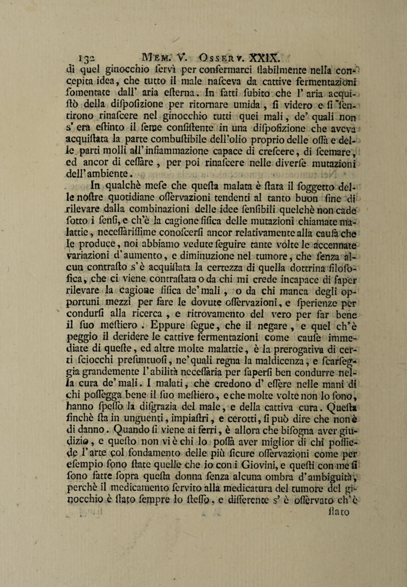 di quei ginocchio fervi per confermarci labilmente nella con- ' pepita idea, che tutto il male nafceva da cattive fermentazioni fomentate dalf aria edema. In fatti fubito che 1* aria acqui- dò della difpofizione per ritornare umida, fi videro e fi Men¬ tirono rinafcere nel ginocchio tutti quei mali, de’ quali non s’ era edinto il feme confidente in una difpofizione che aveva acquidata la parte combudibile delfolio proprio delle ofia e del¬ le parti molli all’infiammazione capace di crefcere, di feemare, ed ancor di celiare , per poi rinafcere nelle diverfe mutazioni dell’ambiente. In qualchè mefe che queda malata è data il foggetto del¬ le nofire quotidiane ofiervazioni tendenti al tanto buon fine di xilevare dalla combinazioni delle idee fenfibili quelchò non cade fotto i fenfi,e che la cagione fifica delle mutazioni chiamate ma¬ lattie, neceflariffime conofcerfi ancor relativamente alla caufache le produce, noi abbiamo vedute feguire tante volte le accennate variazioni d’aumento, e diminuzione nel tumore, che fenza al¬ cun contrado s’è acquidata la certezza di quella dottrina filofo- fica, che ci viene contradata o da chi mi crede incapace di iap'er rilevare la cagione fifica de’mali , o da chi manca degli op¬ portuni mezzi per fare le dovute ofiervazioni, e fperienze per condurli alla ricerca , e ritrovamento del vero per far bene il fuo medierò . Eppure fegue, che il negare , e quel eh’è peggio il deridere le cattive fermentazioni come caufe imme¬ diate di quede, ed altre molte malattie, è la prerogativa di cer¬ ti fciocchi prefuntuofi, ne’quali regna la maldicenza, e fcarfeg- già grandemente l’abilità neceflaria per faperfi ben condurre nel¬ la cura de’ mali. I malati, che credono d’ edere nelle mani di chi pofiègga bene il fuo medierò , e che molte volte non lo fono, hanno fpefio la difgrazia del male, e della cattiva cura. Queda finché da in unguenti, impiadri, e cerotti, fi può dire che non è di danno. Quando fi viene ai ferri, è allora che bifogna aver giu¬ dizio, e quedo non vi è chi lo pofià aver miglior di chi pofiìe- dp l’arte poi fondamento delle più ficure ofiervazioni come per efempio fono date quelle che io con i Giovini, e quedi con me fi fono fatte fopra queda donna fenza alcuna ombra d’ambiguità , perchè il medicamento fcrvito alla medicatura del tumore del gi¬ nocchio è dapo ferppre lo defip, e differente s* è ofiervato eh’è - dato