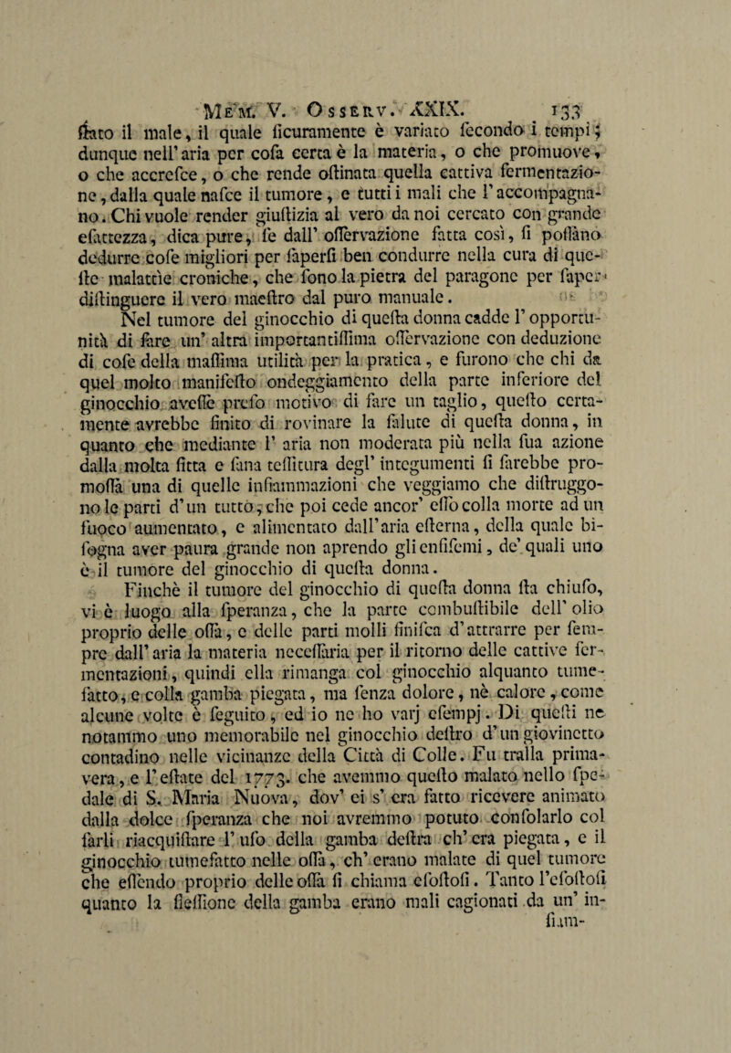 fkco il male, il quale ficuramente e variato feconda i tempi ; dunque nell’ aria per cofa certa è la materia, 0 che promuove, o che accrefce, o che rende opinata quella cattiva fermentazio¬ ne , dalla quale nafee il tumore, e tutti i mali che l'accompagna¬ no. Chi vuole render giullizia al vero da noi cercato con grande efittezza, dica pure, fe dall’ olTervazione fatta così, fi pollano dedurre cofe migliori per faperfi ben condurre nella cura di que¬ lle malattìe croniche, che fono la pietra del paragone per fapcr- dillingucre il vero maeflro dal puro manuale. * Nel tumore del ginocchio di quella donna cadde T opportu¬ nità di lare un’ altra importantilfima olTervazione con deduzione di cofe della maffima utilità per la pratica, e furono che chi da quel molto manifeilo ondeggiamento della parte inferiore del ginocchio avelfe prefo motivo di Tire un taglio, quello certa¬ mente avrebbe finito di rovinare la fallite di quella donna, in quanto che mediante T aria non moderata più nella fua azione dalla molta fitta e fina tenitura degT integumenti fi farebbe pro¬ ni offo una di quelle infiammazioni che veggiamo che dillruggo- 110 le parti d’un tutto, che poi cede ancor’ elfo colla morte ad un fuoco aumentato, e alimentato dall’aria ellerna, della quale bì- lbgna aver paura grande non aprendo glienfifemi, de’quali uno è il tumore del ginocchio di quella donna. Finché il tumore del ginocchio di quella donna Ila chiufo, vi è luogo alla fperanza, che la parte combullibile dell’ olio proprio delle offa, e delle parti molli finifea d’attrarre per fera- prc dall’ aria la materia ne ceffona per il ritorno delle cattive fer¬ mentazioni , quindi ella rimanga col ginocchio alquanto tume¬ fatto, e colla gamba piegata, ma lenza dolore, nè calore, come alcune volte è feguito, ed io ne ho varj efempj. Di quelli ne notammo uno memorabile nel ginocchio deliro drun giovinetto contadino nelle vicinanze della Città di Colle. Fu traila prima¬ vera, e Teliate del 1773. che avemmo quello malato nello fpe- dale di S. Maria Nuova, dov’ ei s’ era fatto ricevere animato dalla dolce fperanza che noi avremmo potuto confidarlo col farli riacqutìlare T ufo della gamba delira ch’era piegata, e il ginocchio tumefatto nelle olfo, eh’ erano malate di quel tumore che eficndo proprio delle olfo fi chiama cfollofi. Tanto Te foli oli quanto la fiellìone della gamba erano mali cagionati da un’ in¬ funi-