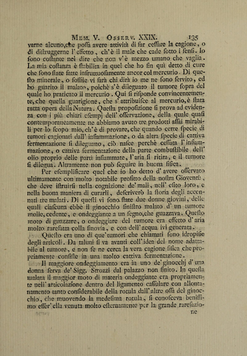 varnc alcuno,che polla avere attività di far celiare la cagione, o di difiruggerne V effetto , eh’è li male che cade fotto i fenfi. Io fono collante nel dire che non v’è mezzo umano che vaglia. La mia coflanza è riabilita in quel che ho fin qui detto di cure che fono date fatte infruttuofamente ancor col mercurio. Di que¬ llo minerale, o follile vi farà chi dirà io me ne fono fervito, ed ho guarito il malato, poiché s’è dileguato il tumore fopra del quale ho praticato il mercurio .Qui fi rifponde convincentemen¬ te, che quella guarigione, che s’ attribuire al mercurio,è data tutta opera della Natura. Quella propodzione fi prova ad eviden¬ za con i piu chiari efempj deli’ ofièrvazione, della quale quali contemporaneamente ne abbiamo avuto tre prodotti adai mirabi¬ li per lo feopo mio, eh’è di provare, che quando certe fpecie di tumori cagionati dall’ infiammazione, o da altra fpccic di cattiva fermentazione fi dileguano, ciò nafee perchè celiata l’infiam¬ mazione , o cattiva fermentazione della parte combudibile dell’ olio proprio deile parti infiammate, l’aria fi ritira, e il tumore fi dilegua. Altramente non può feguire in buona fifica. Per cfemplificare quel che io ho detto d’ avere ofiervato ultimamente con molto notabile profitto della nofira Gioventù , che deve illruirfi nella cognizione de’mali, nell’ elico loro, e nella buona maniera di curarli, deferiverò la iloria degli accen¬ nati tre malati. Di quelli vi fono.fiate due donne giovici, delle quali cialcuna ebbe il ginocchio finifiro malato d’ un tumore molle,cedente, e ondeggiante a un fogno,che guazzava. Quello moto di guazzare, o ondeggiare del tumore era effetto d’aria molto rarefatta colla li no vi a, e con dell’acqua ivi generata. .. Quello era uno di que’tumori che chiamati fono idropifie degli articoli. Da taluni li va avanti coll’idea del nome adatta¬ bile al tumore, c non fc ne cerca la vera cagione fifica che pro¬ priamente confillc in una molto cattiva fermentazione^ Il maggiore ondeggiamento era in uno de’ ginocchj d’ una donna ferva de’Sigg. Smozzi dal palazzo non finito. In quella malata il maggior moto di materia ondeggiante era propriamen¬ te nell’ articolazione dentro del ligamento calìularc con allonta¬ namento tanto confiderabiie della rotula dall’altre olla del ginoc¬ chio , che muovendo la medelìma rotula, 11 conofceva benifìì- mo elìci*1 ella venuta molto cficrnamcncc per la grande rarefazio¬ ne