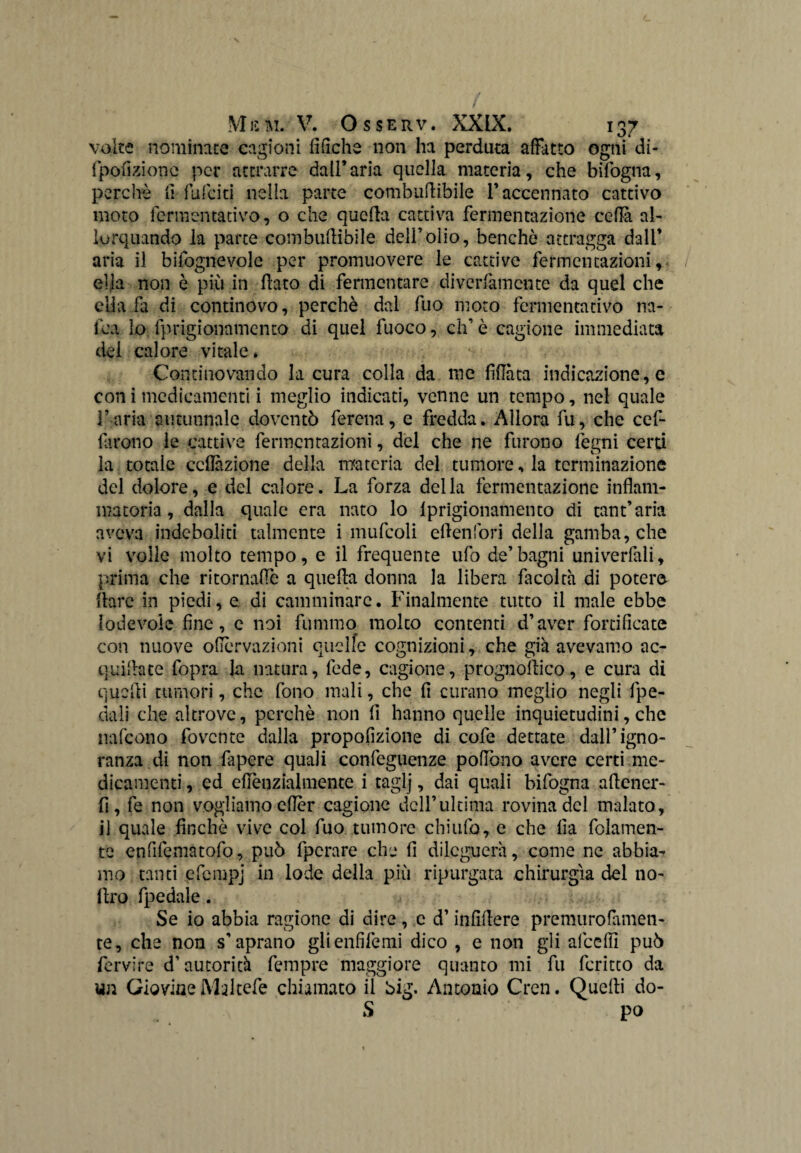 volte nominate cagioni fifiche non ha perduta affatto ogni di- fpofizionc per attrarre dall’aria quella materia, che bifogna, perchè li falciti nella parte combudibile l’accennato cattivo moto fermentativo, o che quefia cattiva fermentazione ceda ah lorquando la parte combuflibile dell’olio, benché attragga dall’ aria il bifognevole per promuovere le cattive fermentazioni, ella non è più in flato di fermentare diverfamente da quel che ella fa di continovo, perchè dal fuo moto fermentativo na- fca lo fprigionamento di quel fuoco, eh’ è cagione immediata dei calore vitale. Continovando la cura colla da me fidata indicazione, e con i medicamenti i meglio indicati, venne un tempo, nel quale Farla autunnale doventò ferena, e fredda. Allora fu, che cef- farono le cattive fermentazioni, del che ne furono fegni certi la totale collazione della materia del tumore, la terminazione del dolore, e del calore. La forza della fermentazione infiam¬ matoria, dalla quale era nato lo iprigionamento di tant’aria aveva indeboliti talmente i mufcoli eden fori della gamba, che vi volle molto tempo, e il frequente ufo de’bagni univerlali, prima che ritornaffè a quella donna la libera facoltà di potere fhre in piedi, e di camminare. Finalmente tutto il male ebbe lodevole fine, e noi fummo molto contenti d’aver fortificate con nuove ofiervazioni quelle cognizioni, che già avevamo ac¬ quiate fopra la natura, fede, cagione, prognoflico, e cura di quelli tumori, che fono mali, che fi curano meglio negli fpe- dali che altrove, perchè non fi hanno quelle inquietudini, che nafeono fovente dalla propofizione di cofe dettate dall’igno¬ ranza di non fapere quali confeguenze pollano avere certi me¬ dicamenti , ed eflènzialmente i taglj, dai quali bifogna adener- fi, fe non vogliamo efier cagione dell’ultima rovina del malato, il quale finché vive col fuo tumore chiufo, e che fia fidamen¬ te enfifematofo, può fpcrare che fi dileguerà, come ne abbia¬ mo tanti efempj in lode della più ripurgata chirurgia del no- dro fpedale. Se io abbia ragione di dire, c d’infidere premurofamen- te, che non s’aprano glienfifemi dico , e non gli alceffi può fervire d’autorità fempre maggiore quanto mi fu fcritco da un Giovine Maltefe chiamato il big. Antonio Cren. Quelli do- S po