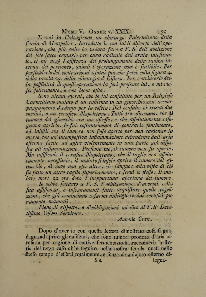 Trovai in Caltagirone un chirurgo Palermitano della fattola di Moni pelle r . Introdotto io con lui il dijcorfo delV ope¬ razione , che piu volte ho veduta fare a F. S. dell abolizione del folo facco erniario per cura radicale dell ernia iute fina- le, ei mi negl) /’ efifienza del prolungamento della tunica in¬ terna del peritoneo, quindi ! operazione non■ è fattibile. Per pervaderlo del contrario ni a]ut ai piu che potei colla figura 4. della tavola 25. della chirurgia d'Ri fiero. /ter convincerlo del¬ la pojjtbilità di queft' operazione la feci preferite lui, £ /;// r/te- fcì felicemente, e con buon e fitto. alcuni giorni, che io fui confultato per un Religiofo Carmelitano malato di un enfi fernet in un ginocchio con accom¬ pagna mento di’ edema per la cofcia. Afe/ confulto vi trovai due medici, * ///? cera fico Napoletano. Tutti tre dicevano, tumore del ginocchio era un ajceffo, £ cA? ajfolutamente info¬ gnava aprirlo, Io fui co fi antemente di contrario pentimento, ed infiftii che il tumore non fofife aperto per non cagionar la morte con un intempefiiva infiammazione dependente dal! aria efierna facile ad agire violentemente in una parte già difpo- fia aW infiammazione. Preferite me, il tumore non fu aperto. Ma infifiendo il certifico Napoletano, che il taglio era affolli- / amenie neceffarìo, il malato fi la [ciò aprire il tumore del gi¬ nocchio , di dove non efeì altro, che [angue : alla vi fi a di ciò fu fatto un altro taglio fuperìormente, e fegià lo fiefjò. Il ma¬ lato morì 22 ore dopo ! inoppurtuna apertura del tumore.. Io debbo foltanto a V. S. /’ obbligazione, d avermi colla fua affìfienza, £ infegnamenti fatte ac qui fi are quelle cogni¬ zioni , g/V/ cominciano a farmi dipingitene dai certifici pu¬ ramente manuali. Pieno di rifpetto, £ <r/’ obbligazioni mi dico di V. S‘ Devo- tiffimo OJf'.mo Servitore. > Antonio Cren,* • ’■ i « ? ■ V 4 • » , - i ■ . \ : ‘ ‘.V ■ » ; Dopo d’aver io con quefta lettera dimoftrato cofa fi gua¬ dagna ad aprire glienfifemi, che fono tumori prodotti d’aria ra¬ refatta per cagione di cattive fermentazioni, racconterò la fto- ria del terzo cafo eh’è feguito nella nolirà fcuola quali nello dello tempo d’eflèrfi totalmente,e lenza alcun’ajuto eltemo di- Sn legua-