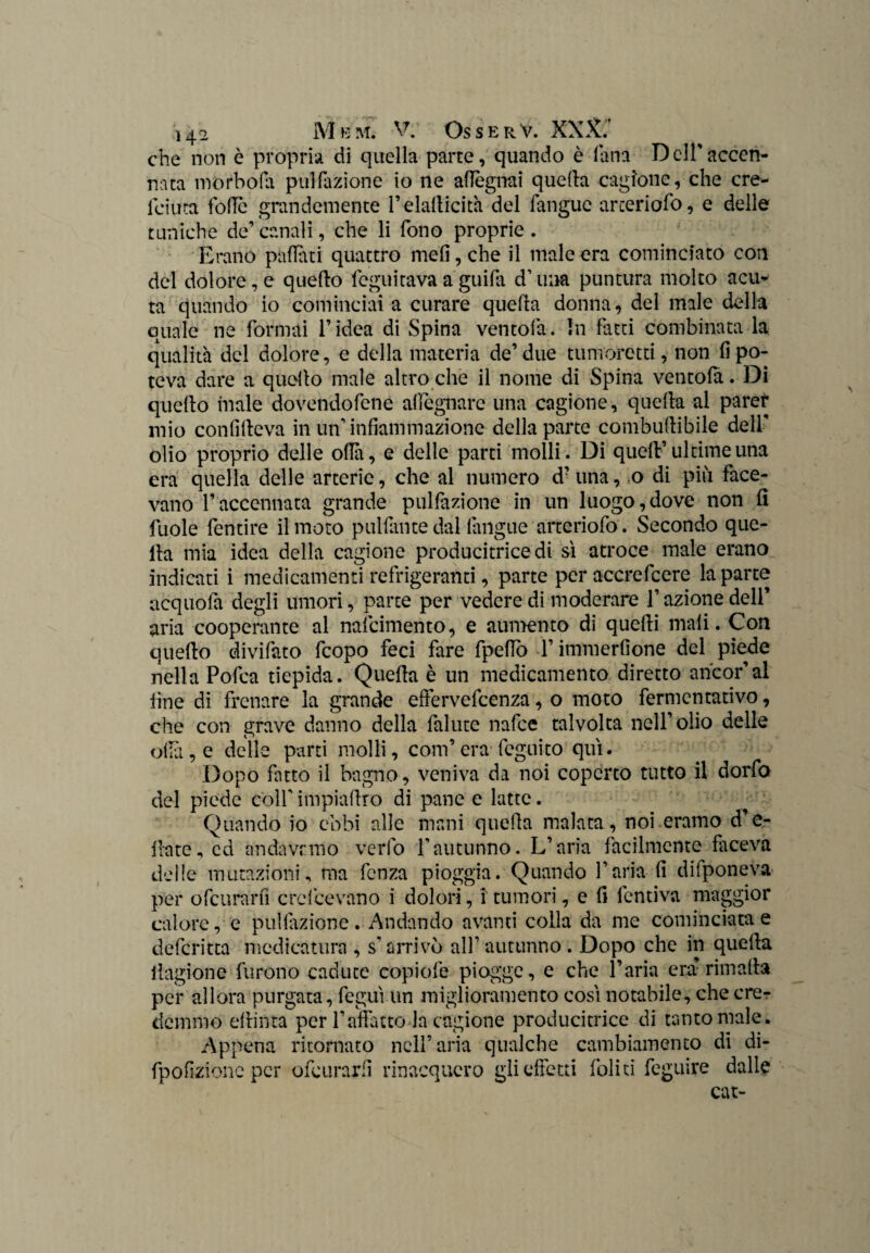 che non è propria di quella parte, quando è lana D eli' accen¬ nata morbofa pulfazione io ne aflegnai quella cagione, che cre- lciuta folle grandemente l’elallicità del fanguc arteriofo, e delle tuniche de’ canali, che li fono proprie . Erano pattati quattro meli, che il male era cominciato con del dolore, e quello feguitava a guifa d’una puntura molto acu¬ ta quando io cominciai a curare quella donna, del male della quale ne formai l’idea di Spina ventola. In fatti combinata la qualità del dolore, e della materia de’ due tumoretti, non li po¬ teva dare a quello male altro che il nome di Spina ventola. Di quello male dovendofene allignare una cagione, quella al parer mio conlilleva in un’infiammazione della parte combudibile dell olio proprio delle olili, e delle parti molli. Di quell’ultime una era quella delle arterie, che al numero d?una, o di più face¬ vano l’accennata grande pulfazione in un luogo,dove non fi fuole fentire il moto pulfante dal iàngue arteriofo. Secondo que¬ lla mia idea della cagione producitricedi sì atroce male erano indicati i medicamenti refrigeranti, parte per accrefcere la parte acquofa degli umori, parte per vedere di moderare l’azione dell’ aria cooperante al nafcimento, e aumento di quelli mali. Con quello divifato fcopo feci fare fpeflò l’immerfione del piede nella Pofca tiepida. Quella è un medicamento diretto ancor’al fine di frenare la grande effervefcenza, o moto fermentativo, che con grave danno della fallite nafce talvolta nell’olio delle olla, e delle parti molli, coni’era fcguito qui. Dopo fatto il bagno, veniva da noi coperto tutto il dorfo del piede colf impiallro di pane e latte. Quando io ebbi alle mani quella malata, noi eramo due¬ llate, ed andavamo verfo l'autunno. L’aria facilmente faceva delle mutazioni, ma fenza pioggia. Quando l’aria fi difponeva per ofcurarfi ere licevano i dolori, i tumori, e fi lentiva maggior calore, e pullazione. Andando avanti colla da me cominciata e deferitta medicatura , sarrivò all’autunno. Dopo che in quella llagione furono cadute copiofe piogge, e che l’aria era’rimali» per allora purgata, fegut un miglioramento così notabile, che ere? demmo ellinta per l’affatto la cagione producitrice di tanto male. Appena ritornato nell’aria qualche cambiamento di di- fpofizionc per ofcurarfi rinacquero gli effetti foli ti feguire dalle cat-