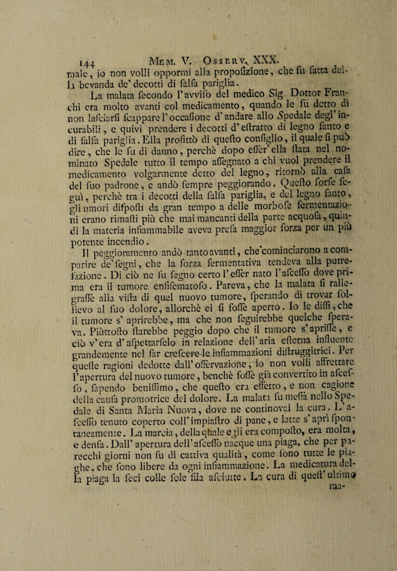 male, io non volli oppormi alla proporzione, che fu latta del¬ la bevanda de’decotti di falfa pariglia. La malata fecondo ravvilo del medico Sig Dottor Fran¬ chi era molto avanti col medicamento, quando le fu detto di non laici a rii fcappare 1’ occafione d’andare allo Spedale degl’in¬ curabili , e quivi prendere i decotti d’ellratto di legno lauto e di falla pariglia.Ella profittò di quello configlio, il quale fi può dii*e, che le fu di danno, perchè dopo efier’ella data nel no¬ minato Spedale tutto il tempo adeguato a chi .vuol prendere il medicamento volgarmente detto del legno, ritornò alla cafa del fuo padrone, c andò fempre peggiorando. Quello forfè fe- gui, perchè tra i decotti della falfa pariglia, e del legno fanto, gli umori difpodi da gran tempo a delle morbofe fermentazio¬ ni erano rimadi più che mai mancanti della parte acquodi, quin¬ di la materia infiammabile aveva prefa maggior forza per un piu potente incendio. Il peggioramento andò tanto avanti, che cominciarono a com¬ parire de’legni, che la forza fermentativa tendeva alla putre¬ fazione . Di ciò ne fu fegno certo l’efier nato rafcelfo dove pri¬ ma era il tumore enfifematofo. Pareva, che la malata fi ralle¬ grane alla villa di quel nuovo tumore, fpcrando di trovar fol- ìievo al fuo dolore, allorché ei fi folle aperto. Io le dilli,che il tumore s’ aprirebbe, ma che non feguirebbe quclche.fpera- va. Piùttodo darebbe peggio dopo che il tumore s aprilfe, e ciò v’ era d’afpettarfelo in relazione dell’aria edema in Bue n te grandemente nel far c re fc erefein fi am m az i o n i didruggitrici. lei quelle ragioni dedotte dall’oficrvazioiie, io non volli affiettaic P apertura del nuovo tumore, benché folle già convertito in afeef- lb, dipendo benifiìmo, che quedo era effetto, e non cagione della cauta promotrice del dolore. La malata fu meda nello Spe¬ dale di Santa Maria Nuova, dove ne continovai la cura. L’a- fceffo tenuto coperto coll’impiadro di pane,e latte s apriIpoii' rancamente. La marcia, dellaqtiaie egli era compollo, era molta, e denfa. Dall' apertura dell’afcedò nacque una piaga, che per pa¬ recchi giorni non fu di cattiva qualità, come fono tutte le pia¬ ghe, che fono libere da ogni infiammazione. La medicatura del¬ la piaga la feci colie foleìila afeiutte. La cura di quell’ultima