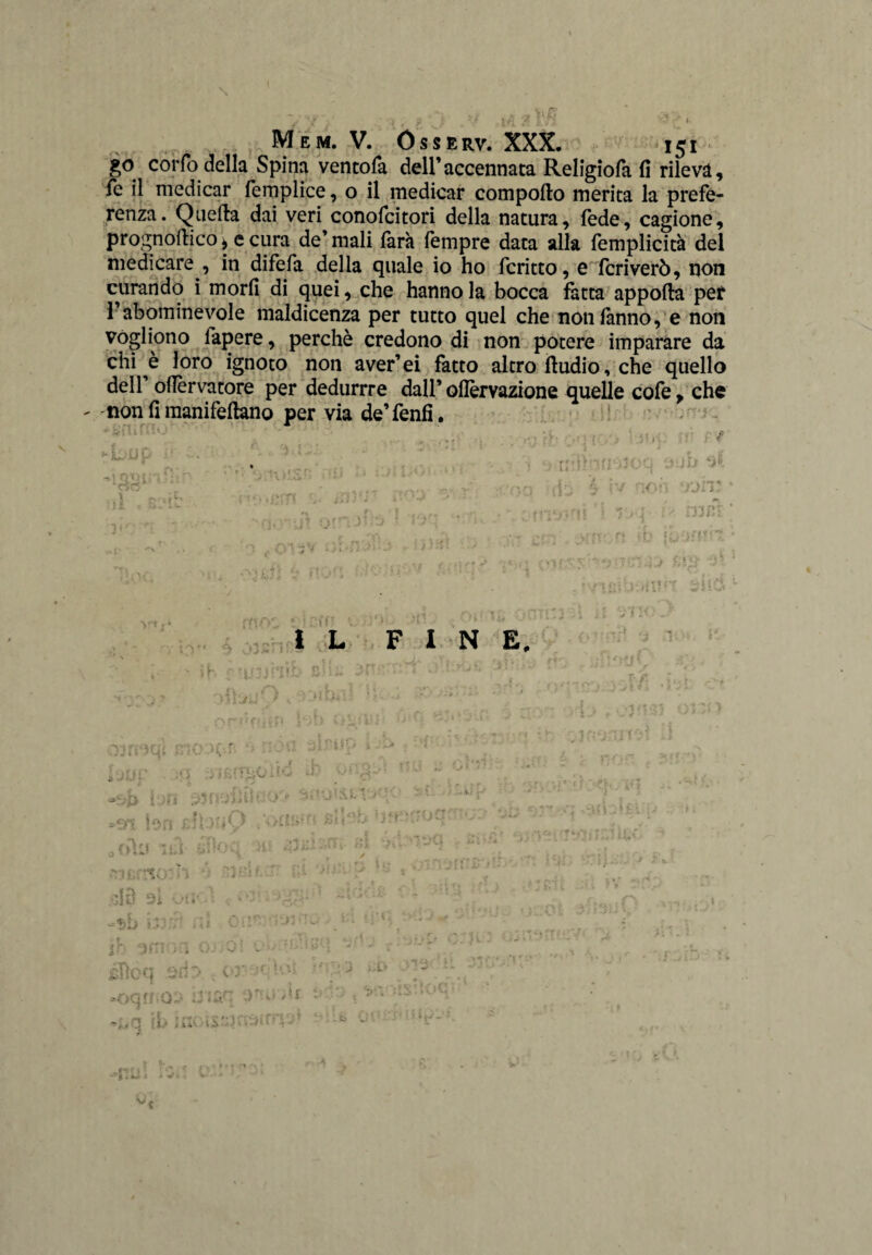 I - -Y'.' •, v « >j ,.a 2 Mem. V. ÓSSERV. XXX. 151 go corfo della Spina ventofa dell’accennata Religiofa fi rilevi, fé il medicar femplice, o il medicar comporto merita la prefe¬ renza. Qaerta dai veri conofcitori della natura, fede, cagione, prognortico * e cura de’ mali farà fempre data alla femplicità del medicare , in difefa della quale io ho fcritto, e fcriverò, non curando i morii di quei, che hanno la bocca fatta apporta per l’abominevole maldicenza per tutto quel che non fanno, e non vogliono fapere, perchè credono di non potere imparare da chi è loro ignoto non aver’ei fatto altro ftudio, che quello dell ollèrvatore per dedurrre dall’ oflèrvazione quelle cofe, che non fi manifeftano per via de’fenfi. : t. :■ t , ; •. fr 14 • • t or p ■■ ■: il . iim 1 Kii\ •>o t f V. •* i t /. -t t jh *•>*». , IVAlm uuq 5. ìv r.oh fJlV l'Ji-iì i Tr\- ì n '. vritoft *b ì mzi ft >'■» i < i 5 ! V** * * '(xf¥ • - j ^ ,,, , .1, /H ì. • £- • U( u or ftns n ’ * rysV’ { * L F I N E. | | r ■ ‘ i ? '3 7 : 10 % .di'Kjr O,-, . ' i h f ?uoj niio- p ! 3 r • • ■ ! . > i - ' / ' - - . . t. . ì ; t ' **•'. mi>- ' J> 1 Mi INC V . . , ? « • , onn . | * * - / ' * v. ‘ ; ; v- '| ■••Vii f.1 03 fi'iqi ciò 1.0 r .* i. i > '■ • r 21 serpono • i) nu c i \ * ' t # ^ 14 i Dfl 23 1 {ì.o’ji Uo -.A - « * , r fj- * '<* - V. ■£* i ., Ai« , ' • r t'-J ^ X u » ’ aj i jlf i. Ì J r , •r — V t f,/ Ci ■* =art bn di >:«Q \\ hli J * ■ l' * * V * *w> • V ^ 0 odo ini i* hoc,, )l olii • % ' n ,* 1 Vu.*» t' STF*. / ' 3* * ' ì < ^ l'1' » ! ♦ * • ■ * f,1 ^ ou,-rtcrh . \i;jìv [.}■ ‘ C . •*.0'*- 'lÌ. liti 9Ì Olì' 4 f - ! ; ?» /. / r.f> ;0 ,« -$b bah 0. ì GiI?0,i23O •> , f.:| i 3 wf •r .0 ' ■ ; r omo.i . g;.» .. vi-  ■V •• [ ’• * f. ' f ~ • * . - , '1 f-r-t » f .NT jcficn .ano / • i< * ’ W * -q - • ■  - J hi' * *■ - •• ♦. '  i;,r: a*»-rtf - .j c . * . ; s f o .j *• : ’ i, 4 . ;.b U ' •’ V - ' . ? * -V, . V v * *•» *• ? * ' V* >■