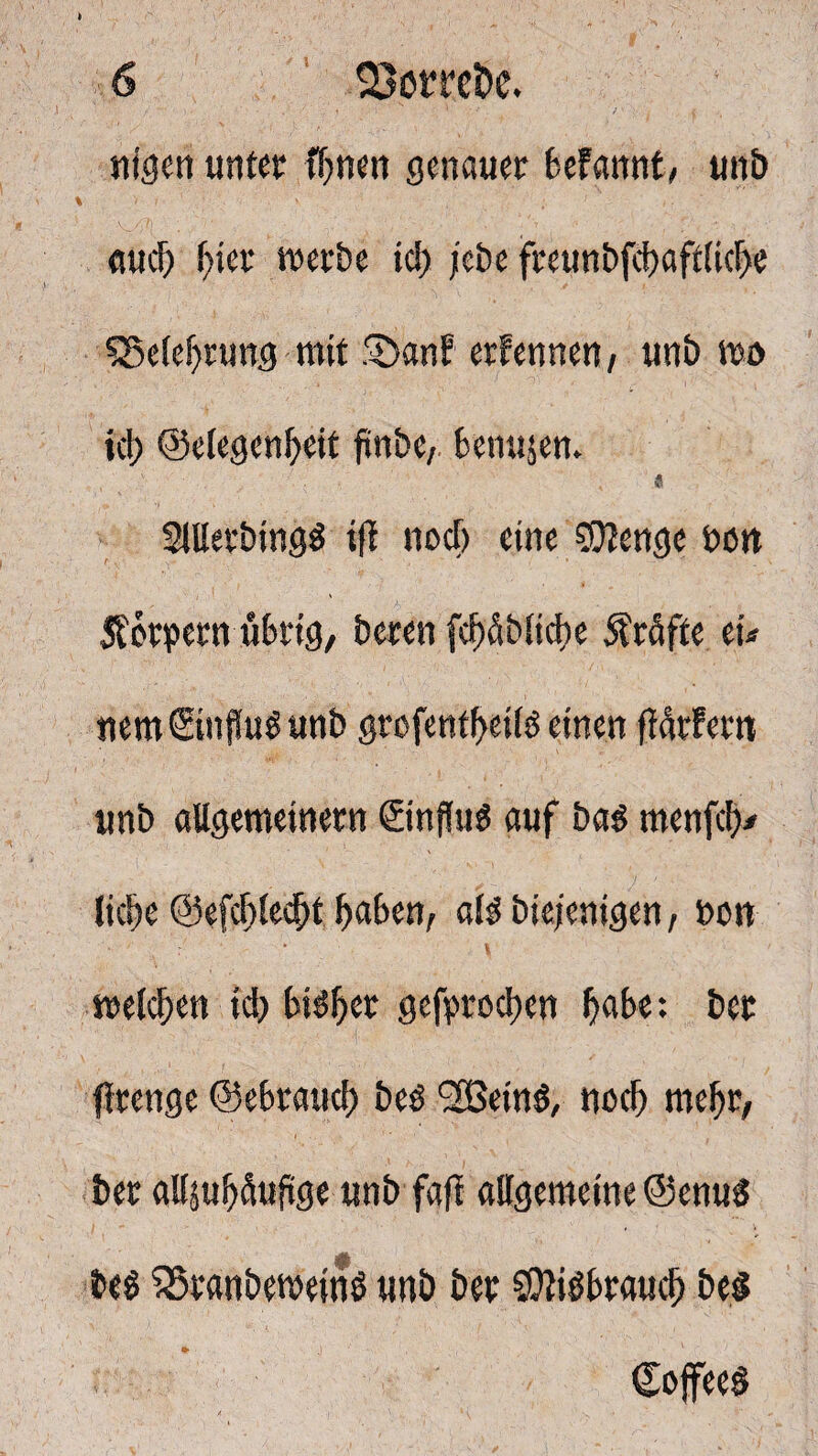 nigen unter Ihnen genauer befannt, unb k ■ .>• i-' ' ; 1 i ■ auch hier werbe ich jebe freunbfchaftlicbe ^Belehrung mit .^hanf ernennen , unb wo ich ©elegenheit finbe, benujem « 2ltterbing$ tfl nocl) eine 50?enge bon Äönpern übrig, beren fcbüblicbe Prüfte eu nem©nfhW unb grofenfbeilo einen ftötfem unb allgemeinem ©nffus auf ba$ menfeb* liebe @efcf)lecf)t haben, als bie/enigen, bon welchen ich bisher gebrochen höbe: bet flrenge ©ebraueb beö SBeinS, noch mehr, her attsuhüufige unb faft allgemeine ©enuS Des SSranbewetnö unb bet SOtiöbraucb be§ ©offeeö