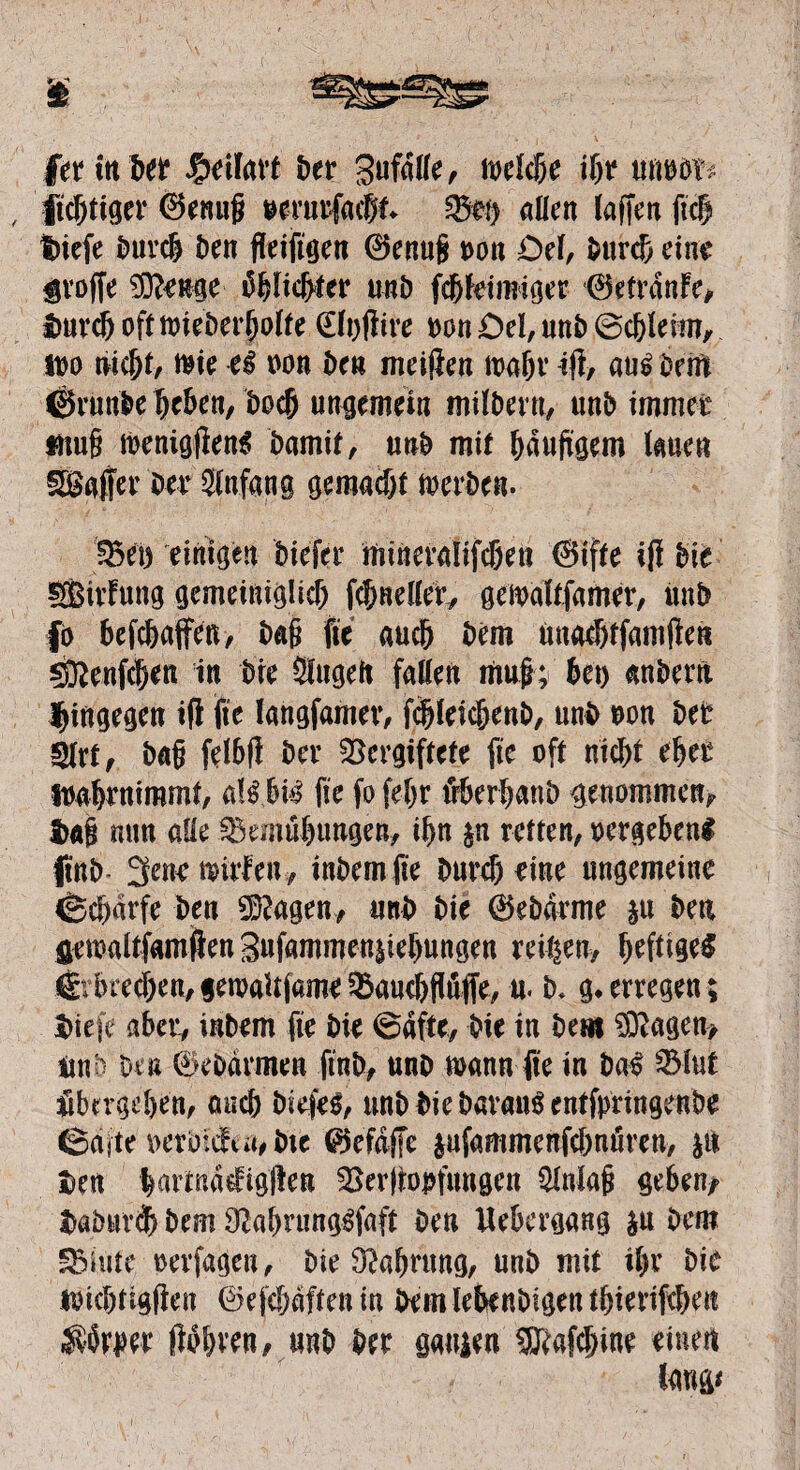 fer in Der $eilavt Der Zufälle, toekbe if>t unooi^ itcbtiger 0enu§ oevin’facfjt fSfy allen (affen fiel tüefe Durch Den fleifigen 0enug oon Del, Durch eine $roffe ©tauge Dblicfrter unD febteimiger 0etränfe, ImrcbofttoieDerbolte (Elofiire oon£)el,uttD0cbleim, ido nicht, toie ei oon Den meifien loabr ifl, au# Delft ©runbe (jc&en, Doch ungemein milDeru, unD immer «iu§ loenigjien# Damit, unD mit häufigem lauen SSaffer Der Slnfang gemacht loerben. Veo einigen Diefer minevaiifeßen @ifte ifl Die SBitfung gemeiniglich f$neller, geioaltfamer, mtD fo befebaffen, Dag fie auch Dem ünacbtfamften SKenfc&cn in Die Slugelt fallen mu|; bei) anDern hingegen ifl fie langfamev, fcjjlekbenD, unD oon Der 5lrt, Da§ felbfl Der Vergiftete fte oft nicht eher loabrmremt, al# bi# fie fo fel)r äberbanb genommen#. $«§ mm alle Vemübungen, ihn p retten, oergeben# finD 3enetoirfeu, inDemfie Duref) eine ungemeine «Schärfe Den ©tagen* unD Die 0eDärme p Den fletoaltfamjffen 3ufammen|iebungen reifen, heftig# €rbrecben,getoaUfameVaucbflöffe, u. D. g.erregen; tiefe aber, inDem fie Die 6äfte, Die in Dem ©Jagen* UnD Den SeDärmen finD, unD mann fte in Da# Vlut übergeben, auch Diefe#, unD Die Daran# entfpringenbe ßaite oerD:c!ia,Dte 0efä([e pfammenfebruiren, p Den barmä^igften Verimpfungen Slnlag geben* taimrdb Dem 9tabrung#faft Den Uebergang p Dem SBiiite, oerfagen, Die 9tabrung, unD mit il)r Die toicbtigjien 0efcbäftenin Dem lebenDigentbierifcben Körper (lobten, unD Der gauien ©tafebine einen