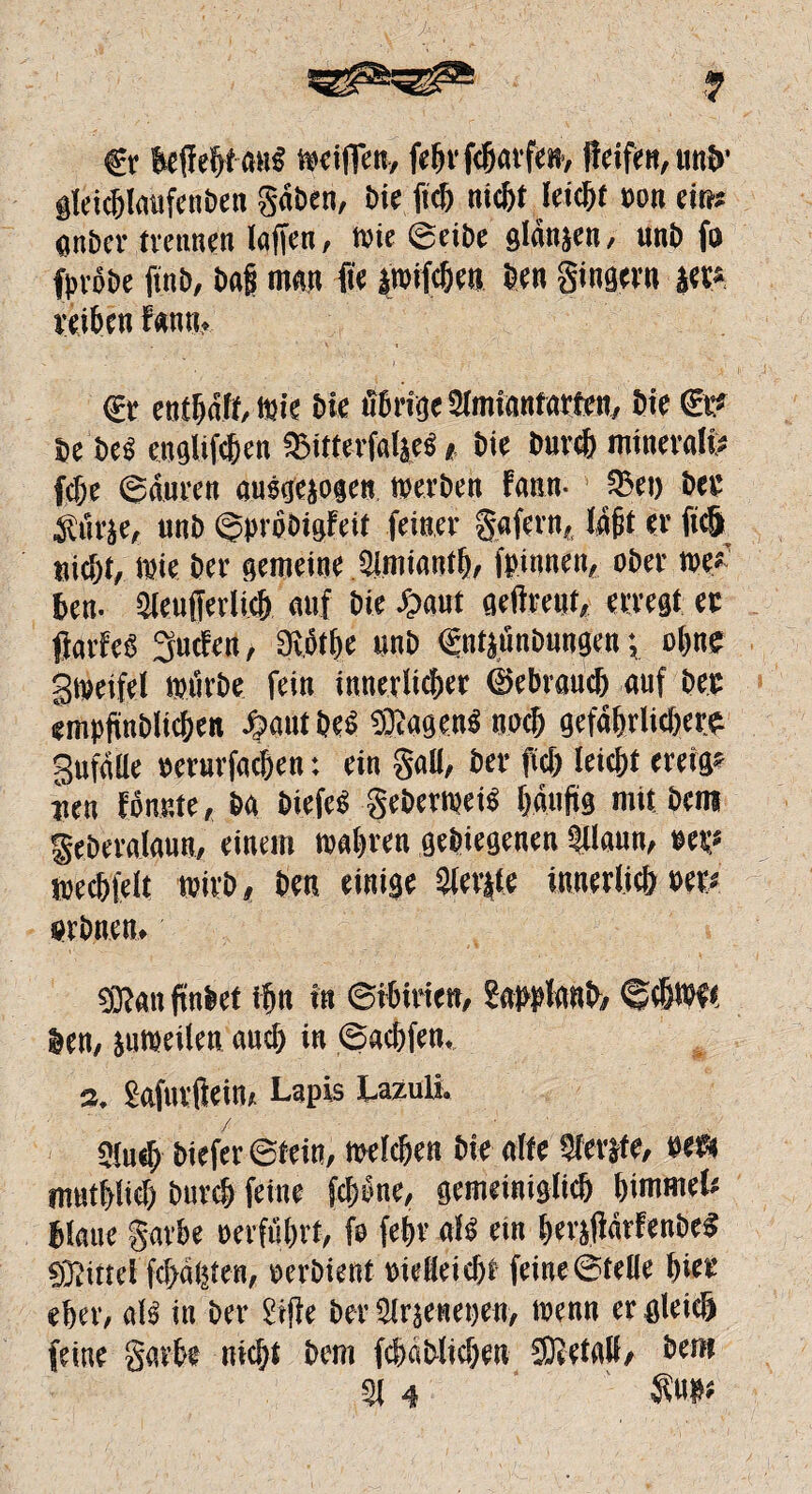 fr &flefjt <w§ wciffen, febrfcbarfen, ffeifen, un&' glci([)IiUifeiit)e« gaben, Die ftcb nicht Wicht pon ein* gnbcr trennen laffen, wie ©eibe glänwen, unb fo fpröbe fxnb, baff man fic iwifcben öen ginger» iet« reiten Fan tu fr enthaft, wie bie übrige 21mianfarten, bie €t? De be« engUfcben «Bitterfaljeg, Die &uvc& mineral« ftfjc ©auren ausgewogen werben Faun- 93ei) ber gürje, unb ©probigFeit feiner gafern. faßt er ftc& nicht, wie ber gemeine 3imianth, fpinnen, ober we*-' ben- Sleufferlicb auf bie £aut gelbem, erregt er ffarFeS Süden, Svj&tbe unb fntjönbungen •, ebne gtpeifel Wörbe fein innerlicher (gebrauch auf ber empfinblicbeit i?aut bes ®agen« noch gefährlichere Sufaüe »erurfacben: ein gab, ber ficf; leitet ereig? rien Fonnte, ba biefe« geberwei« banfis mit bem geberaiaun, einem wahren gelegenen SUaun, »er« weebfeit wirb, beit einige Slerjle innerficb Per« «rbnen» «Kan ftnbef ihn in ©ibirien, gappfanb, @«bW( len, jitWeilen auch in ©aebfen. s. Safurftein, Lapis Lazuli. 9iu«b biefer ©feto, welchen bie alte Sferjfe, sei» mutblid) bureb feine feböne, gemeiniglicb bimmel* blaue garbe »erfuhrt, fo fein1 als ein ber#bFenbeS 9T;utd fci>a(5ten, perbient »idleicbt feine ©teile beer eher, ab in ber Sifie ber Slrjenepen, wenn er gleich feine garbe nicht bem fcbablicben SOietali, bem 31 4 £up«