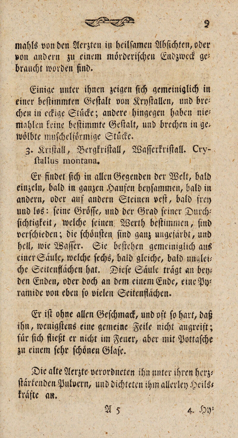 son andern ju einem morberifeben 0ib$mecf ge? braucht morben finb. Einige unter ifjnen geigen ftch gemeiniglich in einer beftimntfen ©effalt oon $rt)f}allen, unb bre; c&en in eefige @tüdfe; anbere hingegen haben nie* mahlen feine befhmmte ©eftalt, unb brechen in ge; tvdibte mnfchelfbrmige ©tikfe. 3. JlriflaCf / ^ergfrifM, SBajferfriflafl* Cry- üallus montana, €r ft'nbet fich in allen ©egenben ber $Bdf, Mb einzeln, halb in ganzen Jpaufen beisammen, halb in anbern, ober auf anbern ©reinen $eft, halb frei) unb lo£: feine ©rbjfe, unb ber ©tab feiner 3>urcb' fichtigfeit, welche feinen; Sßerth beffimmen, finb uerfchieben; bie fchonften finb gan$ ungefärbt, unb bell, wie rfSaffcr. ©ie befteben gemeiniglich an£ einer ©dule, welche fedM, halb gleiche, halb ungleV che ©eitenfldchen hat* ©iefe ©dufe tragt an bei)* ben 0iben, ober hoch an bem einem 0ibe, eine 93^ rahtibe oon eben fo oielen ©eitenfldchen* £r ifi ohne allen ©efehmaef, unb oft fo hart, ba§ ihn, menigjlen^ eine gemeine geile nicht angreift; für fich fließt er nicht im geuer, aber mit $oftgf% *u einem fehr fchonen ©lafe. £>ie alte Qfer^te uerorbiteten ihn unter ihren herj* ftdrfenben 93nlvern, unb Dichteten ihm allerlei) $$l$* fvdfte an. 3f 5 4* W