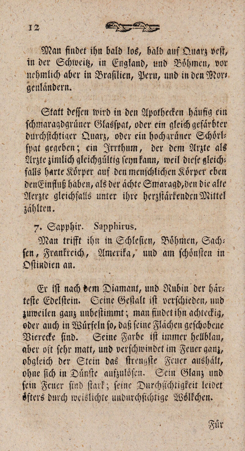 ®mi ftnDet ihn bafb loi, halb auf üuavj reff, in ber ©chjbeife in €ngfanb, unb SBäömen, oor nehmlich aber in ^Brafftien, 35epu, unb mben®or* genlanbern. ©fatt beffen nnrb in Den ijfpotheefen häufig ein fdjmavagbgrüner ©faifpat, ober ein gleich gefärbter btircbffcbtiger Üuar$, ober ein hoch grüner ®e{j$rfe fpat gegeben; ein 3mbum, Der Dem 9Jr$te a\$ SU^teiimlicbgfcicbgtHtigfeijnfann, toeil btefe gleich* föIB barte^lbrper auf Den menfehfiefen dtürper eben Sen€inffu§ haben, aU Der achte ©maragb,Den Die alte teilte gleicbfaife unter iljxc her^ffarfenben Mittel labften. 7» ©appffir. Sapphirus. 03?an trifft ihn in ©chleften, Böhmen, ©aef); fen, grmffreich, Äerifa/ unb am ffhonflen in Dfftnbien an» <£r fff nachdem Diamant, unb Dvubitt ber bar; teffe debefffein. ©eine ©effaft iff oerfcöieben, unb jmoeilen ganj unbeffimmt; man ff übet ihn achtecfig, ober auch in Sürfdn fo, baff feine gfdehen geflohene ^iereefe fmb» ©eine garbe iff immer beübfau, aber oft febr matt, unb oerfchmmbet im geuer gan$, obgleich ber ©fein ba6 ffmigffe geuer ausbdlf, ohne [ich in fünfte aufeufbfem ©ein ©larg unb fein geuer ffnb'ffarf; feine ^ure|ffehtigfett leibet $fter£ bnreh meidkfffe unbuvchffchtige ^Bolfchem