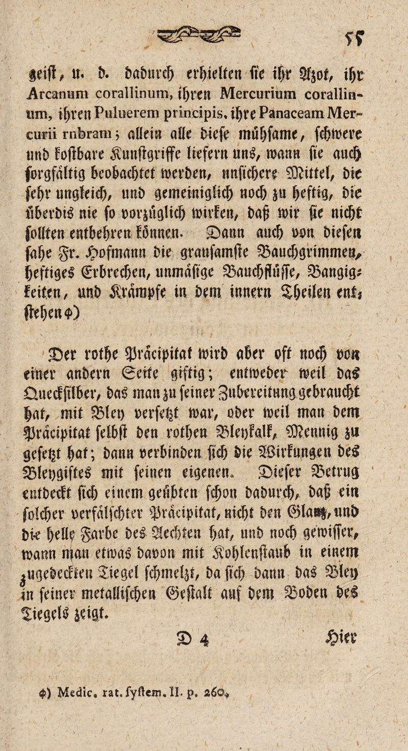 leift, tf« b. baburcb erf>icUen fte t|r 3fpt, ibr Arcarmm corallinum, tf)ren Mercurium corallin« um, if)vcn Puluerem principis, ihre Panaceam Mer» curii rnbram 3 allein alle biefe mtfbfame, fobwere unb foßbare ^Mißgriffe liefern un£, mann fte auc& forgfdltig beobachtet werben, nnftcßere Mittel, bie febr ungleich, unb gemeiniglich nocf) p bettig, bie ßberbiS nie fo t>or^üglic& wirfen, baß wir fte nicht füllten entbehren fbnnen. Sann auch mm btefeti fabe gr. Jpofmann bie granfamße S&aucbgrimmetv heftige! Erbrechen, unmdftge 23aucbfluffe, 33angig; feiten, unb Ärdmnfe in bem Innern Sbeilen ent? flehen <f>) Ser rotbe 3Jracipifaf wirb aber oft noch mm einer anbern (Seite giftig; entweber weil ba£ Üuecfftlber, ba! man p feiner Subereitung gebraucht lat, mit $31 et) oerfefet war, ober weil man bem 53raci))itat felbß ben rotben $3let)falf, Mennig p gefegt bat; bann oerbinben ficb bie $$irfungeu be$ $3leogifte! mit feinen eigenen. Siefer betrug eutbecit ftcb einem geübten fcßou baburcb, baß ein folcßer oerfalfcbter ^rdcipitat, nicht ben @>la«t,unl) bk bell? garbe be! Rechten bat, unb noch gemiffer, wann mau etwa! baoou mit ^oblenßanb in einem ^ugebecften Siegel fcbmeljt, ba ftcb bann ba! Q3let) in feiner metallifcbea ©eßalt auf bem $5oben bei Siegel! leigt. S 4 £ier $) Medic. rat. ryftcfn.lL p, 260*