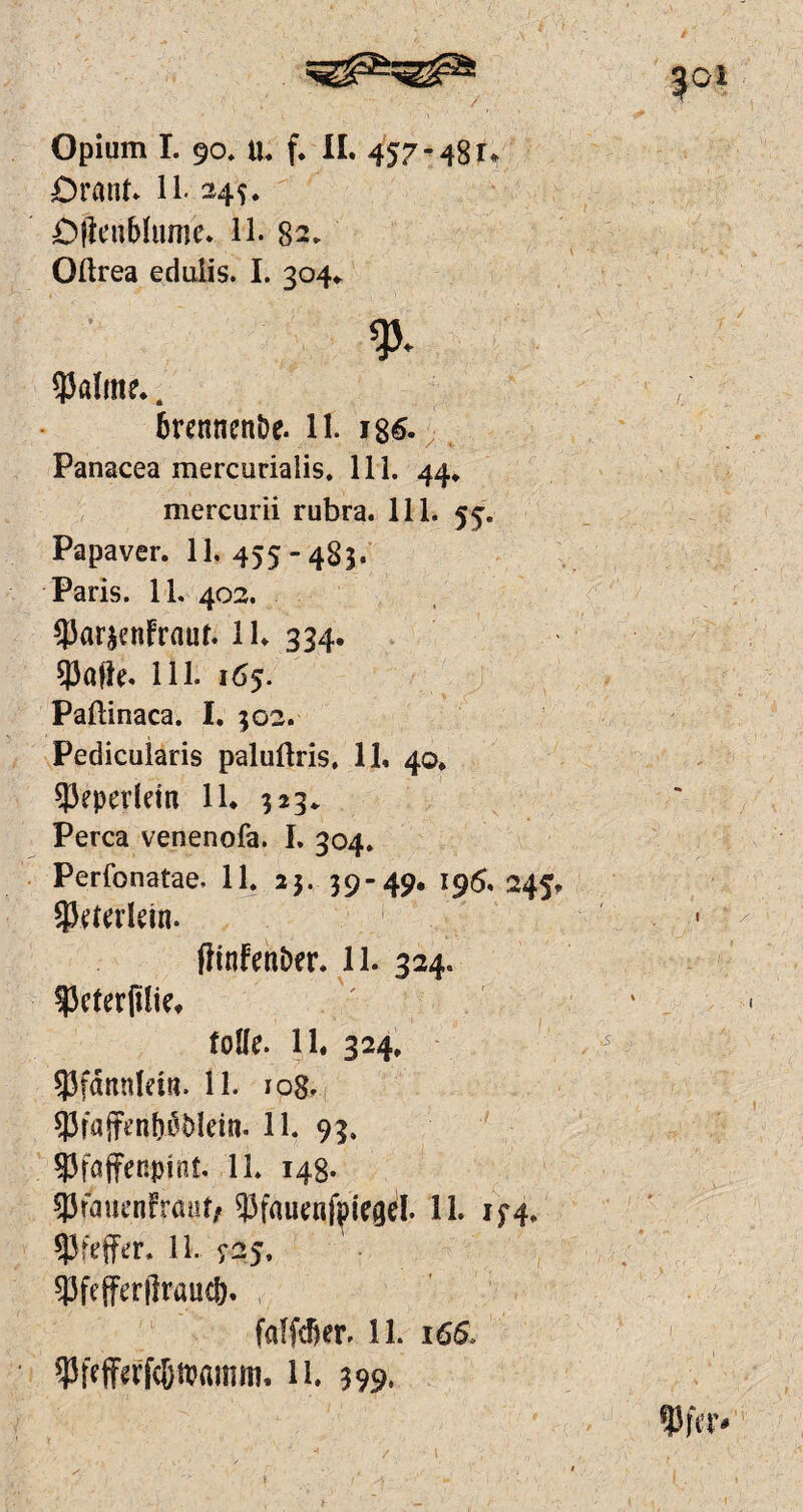 Orant. 11. 245. Oflcublumc. 11. 82. Oftrea edulis. I. 304* y. $alme.. 6renncnDe. 11. i86. Panacea mercuriaiis. 111. 44* mercurii rubra. 111. 55. Papaver. 11. 455 - 483. Paris. 11. 402. ^J3ar^cnfraur. 1K ?3afle. Hl. 165. Paftinaca. I. 302. Pedicularis palutlris, 11. 40. $eperlem 11. 323* Perca venenofa. I. 304. Perfcnatae, 11. 23. 39-49. 196. 245. SPetetlein. ftinfenDer. 11. 324. 53cter(tlie. tolle. 11. 324. 53fdnnletn. 11. 108. 53rajTen^5Iein. 11. 93. gjfaffenpinf. 11. 148. 33fauenfraüt/ 93fauenfpiegel. 11. 154. 11. ^25, Wefferftraucf). faffdjer. 11. 166. 11. 399. 1