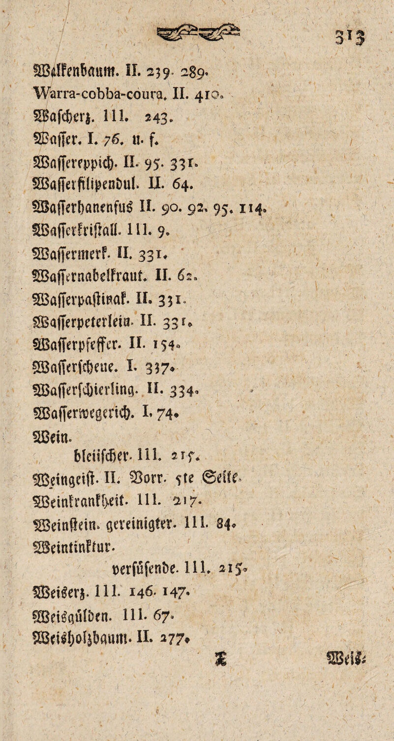 SBdlfcnfiaum. II. 239- 289. Warra-cobba-coura, II. 410« Sgafcfterj. 111. 243. SBaffer. I. ;6, «. f. 5öaffereppk&. II. 95- 33*> SBaffetftiipenDul. II. 64. $Bflffcrbanenfu$ II. 90. 92, 95» 114. SBaffefFrifftill. 111. 9. SBaffermerF. II. 331. SBaffernabelFrauf. II. 62. SöafferpajltnaF. II. 351« SSBafferpetcrleia. II. 33 u SBafferpfeffer. II. 154- Söctftrfcbetie. I. 337* SBajferfcKcrling. II. 334. 5Böffer»e0m<&. 1.74* SBein. bleitfdjer. 111. 2 ff. ffieingelft. II. fBorr- ?te ©dlf. 5BeinFranFt>eit. 111. ai 7. SSeinüein, gereinigter. 111. 34* SBeiniinFtur. perjufenbe* 111. 215* fSBei^erj. 111. 146.147* §HSei$güfbrn. 111. 67. ®cffj}oftbattm. n. 277» mm