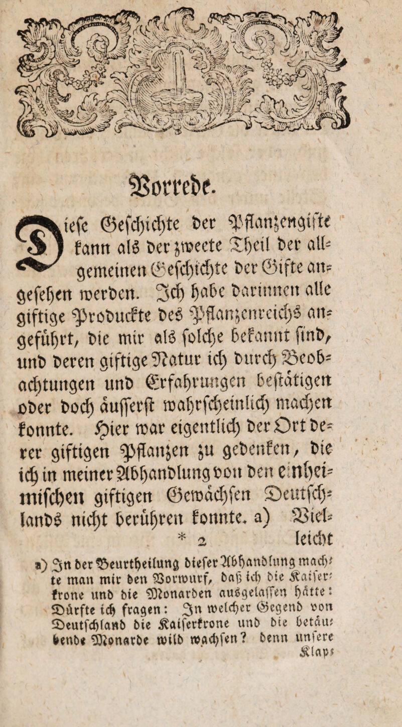 ÜSorrebe. .iefc ©efd)id)te ber «Pflanzengifte fcmtt als Der jwecte Sfjeil bei’ all¬ gemeinen 0efd)id>te ber ©ifte an? gefehlt werben. 3<f) habe barimten alle giftige «probuefte be3 «Pflanjcnrcid;$ an* geführt, bie mir «IS fold)e 6efannt (inb, unb beren giftige fftatur id; burcf) 58eo6* acfjtungen unb Erfahrungen betätigen über boef) dufferft roahrfd)ein!td) madjett fonnte. ijier war eigentüd) ber Ort be- rer giftigen «pflan^n ju gebenfen, bie idsin meiner Sl6f)anblung»on ben einfyei* mifd)Cit giftigen @cwdd)fen S>utfd); lanb£ nieftt t>erüf>rcti tonnte. a) 'äSiel? leidit * 2 a) 3n ber^eurt^eilunö btefer 2fMjanbfonömaef}? te man mir ben SSorrourf, bap i<fy bie frone unb bie ^onarben ausgelaufen fydtte ' SDikfte idj fragen: 3^ welker &cgenb von $>eutfd)(anb bie Äaiferfrone unb bie betau? frenb* Sftonatbe roilb warfen? benn unfere $lap>