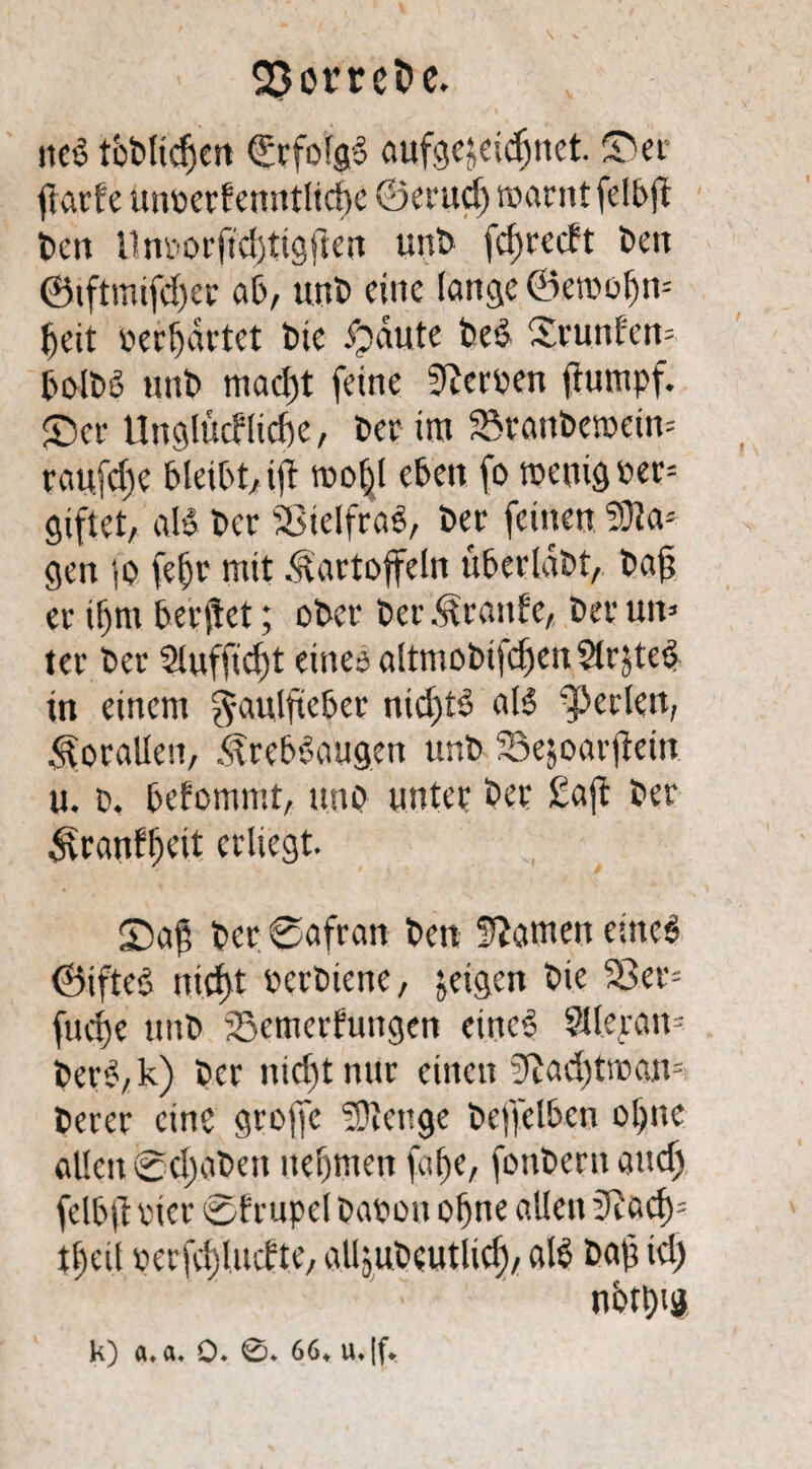 \ 2}omt>e. ited tbdlidfen (Erfofgd aufgejeidjnet. ©er fiarfe unoerf enntlicbc ©erucf) warnt fclbft den Unv>orftdjttgficit und fcfjrccft den ©tftmifdjec ad/ und eine lange ©etoofjn- fjeit »erwartet die fpäute ded ©runfen- boldd und macf)t feine Werden ftumpf. ©er Unglttcflicfte, der im ®raudewein= raufdjc bleibt, ijt rnoljl eben fo wenig oer= giftet, ald der SBielfrad, der feinen 5)1 a3 gen ;o fe|r mit Kartoffeln uberlädt, daj? er il>m berjtet; oder der Kraute, der un> ter der Sluffidst eineo altmobifdfen 5tr$ted in einem f^aulfteber nid)td ald perlen, Korallen, Krebdaugen und Sejoarjtetn u. d. befommt, und nutet der £aft der Ktanf^eit erliegt. ©aß der ©afran den tarnen eüted ©ifted ntd)t oerdiene, jeigen die 23er= fue^e und SSemerfungen eined Sllerau= derd,k) der nicf)t nur einen 3Zad)twan= derer eine groffc Stenge deffelbcn ol)ne allen ©cljaden nehmen faf)e, fondern auch felbji oier ©irupet daoon ohne allen üRacf)3 tt)eil oerfctjlncfte, alljudeutlicf), ald dafs td) ' : nbtt)ig k) a« a. 0* 0* 66* iu|f*