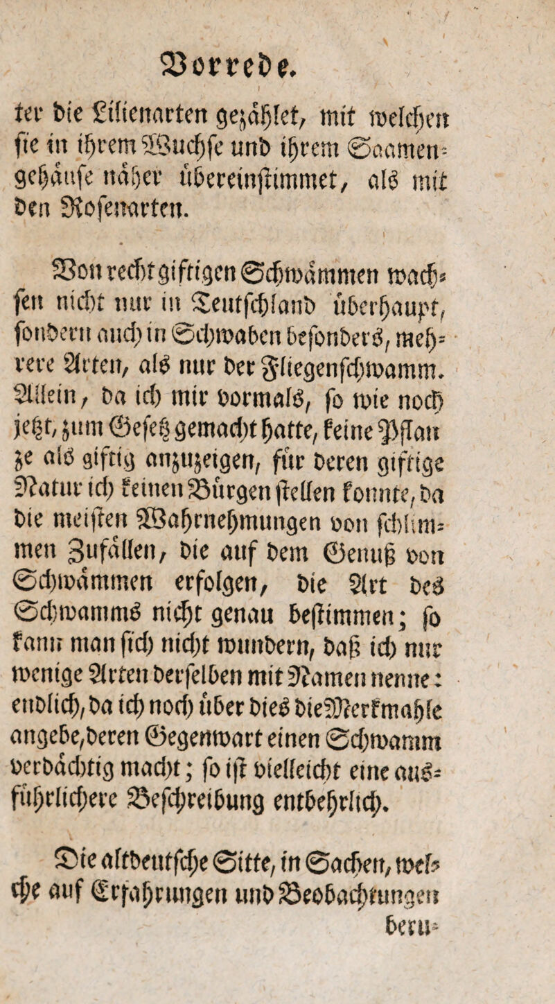 23öm£> <?. ‘ ’ i f # r' \ ter bie Silicnarten gejdljlet, mit roeldjm fte ttt ifjrern ’Sudjfe unb ifjrern ©aarnern gc^tufe ttdljcr ü&ereinjlimmet, alö mit Den Siofeuarfett. , ~ / •__ I 33on recf)t giftigen ©dimdmmen madj* fen nid)t mir inj$eutfd)!anb überhaupt, fonberu and) in (©dnoabcn befonbetß, mei)= reve Sitten, aß nur Der 3'liegenfdm>amm. Stilein, Da id) mir bormaß, fo toie nod> je£t, j um ©efe$ gernad« fjatte, feine $flau je aß giftig anjujetgen, für Deren giftige Statur id) feinen Bürgen (feilen fonnre,ba Die nteifren Söafjrnefjmungen wo» frf)lmi= men 3ufallen, Die auf Dem ©enug Don @d)mdmmen erfolgen, Die 21 rt Deü ©dwaninß niefjt genau bejfimmen; fo famt man ftd) nid)t ronnDern, Daf? id) nur wenige Sit ten berfelben mit VIamen nenne: enDlidf),Da id) nod) über bieg Die9Jtcrfmaf)le angebe, Deren ©egemoart einen @d)mamm berbadtfig mad)t; fo i|t biellcicbt eine atß-- fügrlicgere 25efd;retbung entbefjrltd). Sie aftbetiffdje Sitte, in Sadjeit, web cpe auf Erfahrungen unD Seobacjttungeu berm
