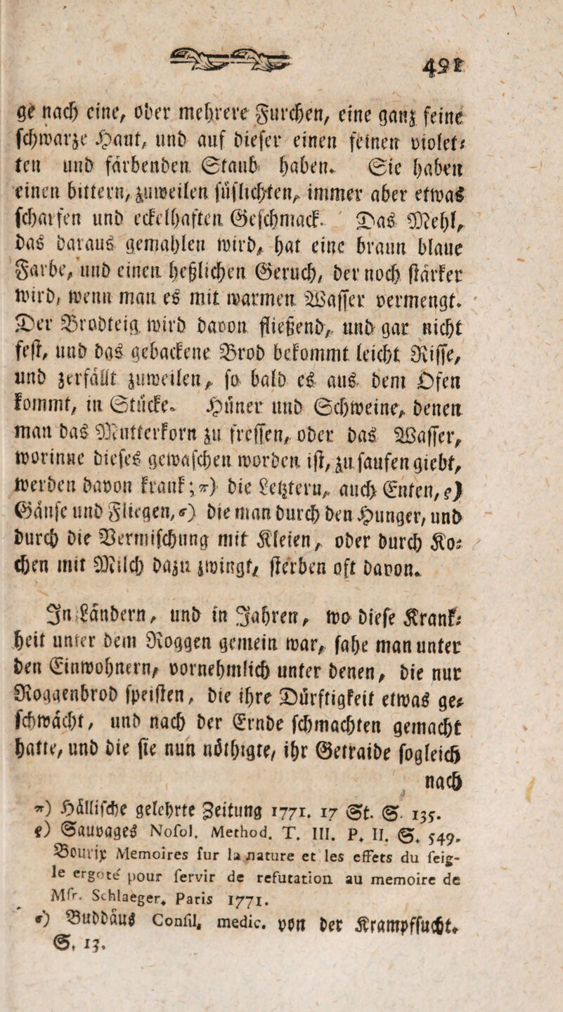 ge tirtd) eine, ober mehrere gurcfjen, eine gmij feine fcbremje Op mit, unb auf Diefer einen feinen uiolcf« tcn unb fdrbenbcn 6fmi6 h«&etu (Sie haben einen bittern>,£uwei(en fufltchten, immer aber etwa€ fcharfen unb ccFcIftaften. ©efchmacF« / £)aß $?ehf, baß batauß gemahlen wirb, bar eine braun blaue gavbe, unb einen beziehen ©eruch/ ber noch fldrfer wirb, wenn mau eß mit warmen. Gaffer oermengt. S'er 33rabfeig, wirb baoon fliefienb,. unb gar nicht feft unb baß gehaltene 23rob bcFommt (eicht SKiffe, unb jerfdüt zuweilen, fo halb eß auß- bent £)fen fomnu, m 0tücfe. Jptiner unb 6cf)Weine, benen man baß SüeutterForn $u freffen,. ober baß Gaffer, toorinne biefeß gewajehen worben ift, ^u faufengtebf. Werben baoon FranF;*} bie £ehteru, auch Enten, e) ©dnfe unb gingen, *) bie man Durch ben junger, unb Durch Die ^ermifchung mit Bleien, ober Durch fio* chen mit SOiilcb ba$u iwingf/ flerben oft Daoom 3n Zaubern, unb in fahren, wo biefe $ranfr heit unter beut loggen gemein war, fabe man unter ben Einwohnern/ oornehmlich unter benen, bie nur Sioaaenbrob fpnfien, bie ihre £)urftigfeit etwaß ge* febwdebt, unb nach Der Ernbe fchmachten gemacht hatte, unb bie (te nun neigte/ ihr ©etratbe fogleich nach w) £><SIiifdje gelehrte Bettung 1771. 17 (3 13s. () ©aurageß Nofoi. Method. t. in. p+ 11. 0, 549, ij: Memoires für la Jiature et les effets du feig- le ergote pour fervir de refutation au memoire de Mfr. Schlaeger« Paris 1771. v) ^tubbauö Confii, medic. p$n ber Ärampffucbt* 1?.