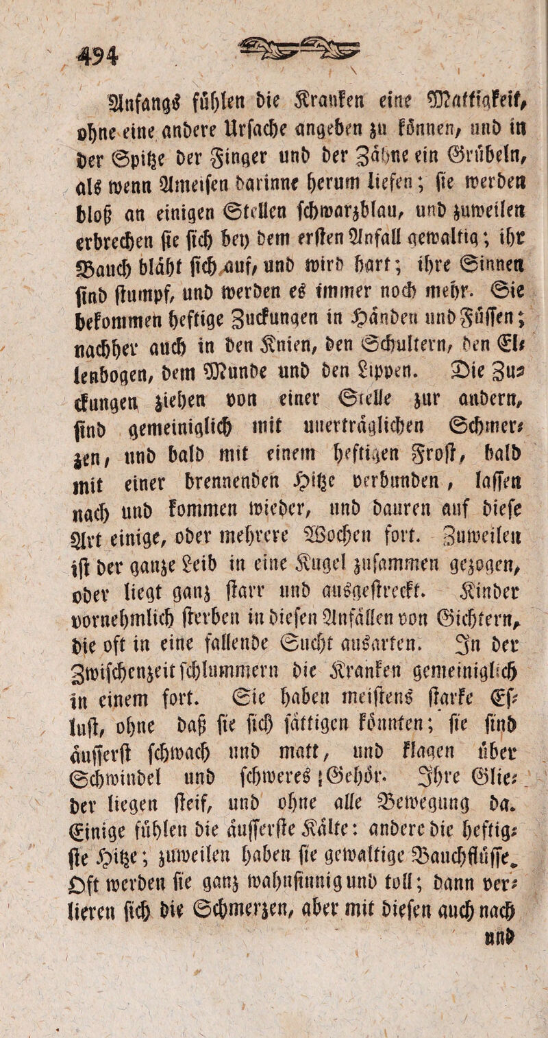 Anfangs fühlen bie Traufen eine tO?nfffaFeif# ohne eine anbere Urfacbe angeben $u fännen, unb in Der ©pifce Der Singer unb Der Bahne ein Grübeln, aU tvenn kneifen Darinne herum liefen; (je werben blofj an einigen ©teilen fcbwar*blau, unD jumeilen erbrechen (re ftd) bei) Dem erden Unfall gewaltig; ihr «öaueb bldbl dcMuf/unb wirb Darr; ihre ©innen (inD dumpf unD werben e$ immer noch mehr. 6ie befommen befliß Bucfungen in £dnben unD Söffen; nachher auch ™ ^en $n*en, &en ^bulfern, Den 0* lenbagen, Dem ?Ö?unDe unD Den Rippen. £>ie Bu* cfutigen Sieben pon einer grelle &ur oubern, jinD gemeiniglid) mit uitertrdglicben ©cbmer* itnf unD balD mit einem l)eftt4€n grod/ halb mit einer brennenDen Jpige perbuuben, laffen nach unb Fommen wieber, unb Dauren auf Diefe 5lvt einige, ober mehrere SBpcjjen fort. Buweileit id Der gatt$e £eib in eine Äugel jufammen geigen, obev liegt gan& darr unb öti6#edrccFt* iinber pornebmlicb derben in Diefen Unfällen ron (Siebtem, Die oft in eine fallenbe ©uebt au&ufen. 3« bet Swifcbenjeitfcblummern Die $ranfen gemeiniglich in einem fort, ©ie haben meidend dürfe lud/ ohne bafj fte fiel) fdftigen Fbnnfen; fie finb dufferd febwaeb unb matt, unD fingen über ©cbwinbel unD febwere* |<Sebör. 3bre ©lie*. Der liegen deif, unD ohne alle Bewegung Da* Einige fühlen Die dufferde $dlfe: anDereDie heftig* (le ; ^weilen haben fie gewaltige 33aucbflüffe, £ft werben fte gan$ wabnfinnigunD toll; Dann per* lieren ftc& Die 6cbmer$en, aber mit Diefen auch nach mW i