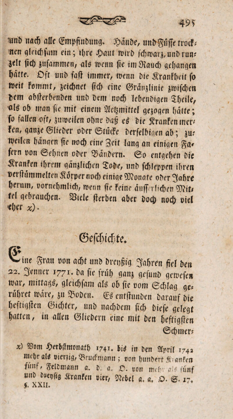 49? nnö nach alle ©tipfinbung. ßduöe, tiubgiiffe troeF« nen glcicbfum ein; ihre .(baut wirb fefttvar},unbrun.' }elt ficb jufammen; als wenn fie imJRaud) gegangen hotte. Oft unb faß immer, wenn Die $ranfbcit fo »»eit Fommt, zeichnet |id> eine ©rdnjlinie jmifeben bem abfterbenben unb Dem noch Tebenbigen Sbeile, eil« ob man fie mit einem Sletjmiftel gezogen batte; fo fallen oft, zuweilen ohne Dafj eg Die SranFen iner-' Fen, ganze ©lieber ober ©tücFe berfelbiaen ab ; ju.- toeilen bannen fie noch eine 3fit lang an einigen ga» fern oon ©ebnen ober SBdnbern. ©o entgehen Die ^ranfen ihrem gänzlichen 2obe, nnb fcbleppen ihren Perftiimmelten Körpernod) einige OTonafe obergahre herum, oornebmlidi, wenn fie Feine dufferheben tel gebraud;en. 23iele fferben aber Doch noch oiel «her %)■ € ine grau oon acht unb Dreißig gabren fiel Den 32. genner 1771. ba fie friib gan; gefunb gewefe* war, mittag«, gleicbfam als ob fie oom ©chlag ge« rühret wäre, ju $oben. & enftfunben Darauf Die heftigen ©icbfer, unb naebbem ficb biefe gelegt hatten, in allen ©liebem eine mit Den heftigften ©cbmer« *) ©om Serbihmwatb 1741. bi« in Pen gtprit i74, inepr al« sienig, 3irutfmann; »on bunPerf S- anfen fünf, Weltmann a. p. a. r\ a.v unP Ptepfig Äranfen Bier, OFebel a. a, £>. @. 17,