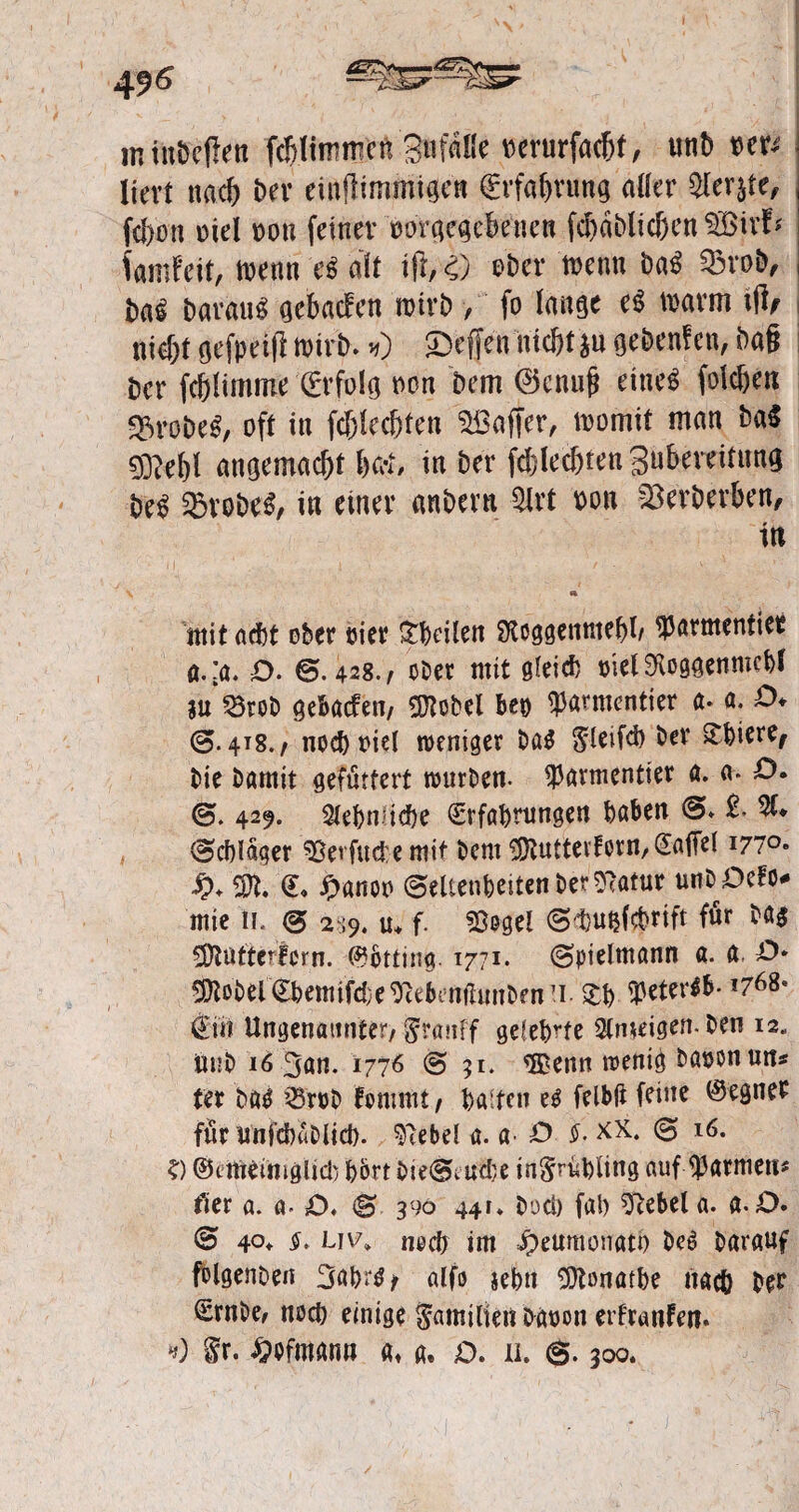 496 m tnbefkn fcBtirnmcn Bnfaüe oerurfachf, unb w* liert nach i>ev einfHmmtgcn (Erfahrung aller ^ler§te, fd)on oiel oou feiner oorgegeheuen fd)dblichen ^Bivf* famfeit, toenn e« alt ift, 4) ©Der wenn ba$ Q3roD, Darauf gehauen roirb > fo lange e$ trarm ijl/ nidjf öefpetft wirb. *) £>effen nicht *u gebenfen, Dag ber fcftlimme Erfolg non Dem ©enuf? eines fold)en grobes, oft in fd)ledjten ^Baffer, loomit man ba$ 0^el)l angemacht W, in Der fdjledjten gubeveitung beS SBraDä, in einer anbern $lrt non Herberten, in V a mit acht ober oier £heilen SXcggenmehl/ farmender a.:a. £>. ©.428./ ober mit öletd) oielSKcggenmchl $u 23reb gebaefen, SNobel Beo bannender ft. «. O* ©. 4T8./ nochriel weniger ba$ ^leifd) bev ^t>ieref bie bamit gefuttert würben, farmender a. a. D. ©. 429. Sehnliche Erfahrungen haben ©. £• 51. ©chldger ^Bevfudemit bent ^uttecforn/Eaflel I77°« £♦ 3R. <L £nno© Seltenheiten ©er Sffotur unbOefo* mte 11. © 289. tu f. ©ogel ©d)udcbrift für ba$ SDtuftcrlcrn. @btdng. 1771. ©pieltnann a. a O* ^obelEhemifd)e9Minihmbfn7i. Xb $*ter<&- »768* €m Ungenannter/ jffranff gelehrte Sinnigen, ben 12« Unb 16 gan. 1776 © 51. ®enn wenig baoonun* ter bäS ’3röb fonmu / halten felbjt feine Gegner für unfehablid). Giebel a. a. O $. xx. © *<$. ?) ©emeimgUd) h&rt i>ie(^vUd;e in^ruhling auf Barmens der a. a- £>. © 390 441. bod) fab Sftebela. a.D. © 40. §> uv» noch im Jpeumonatt) beS barauf folgenbeu 3ahr$* alfo jehn SÜHonathe nach ber Ernbe, noch einige Familien bauon erfranfen. *0 §r. Mmann a, a. £>. u. ©. 300.