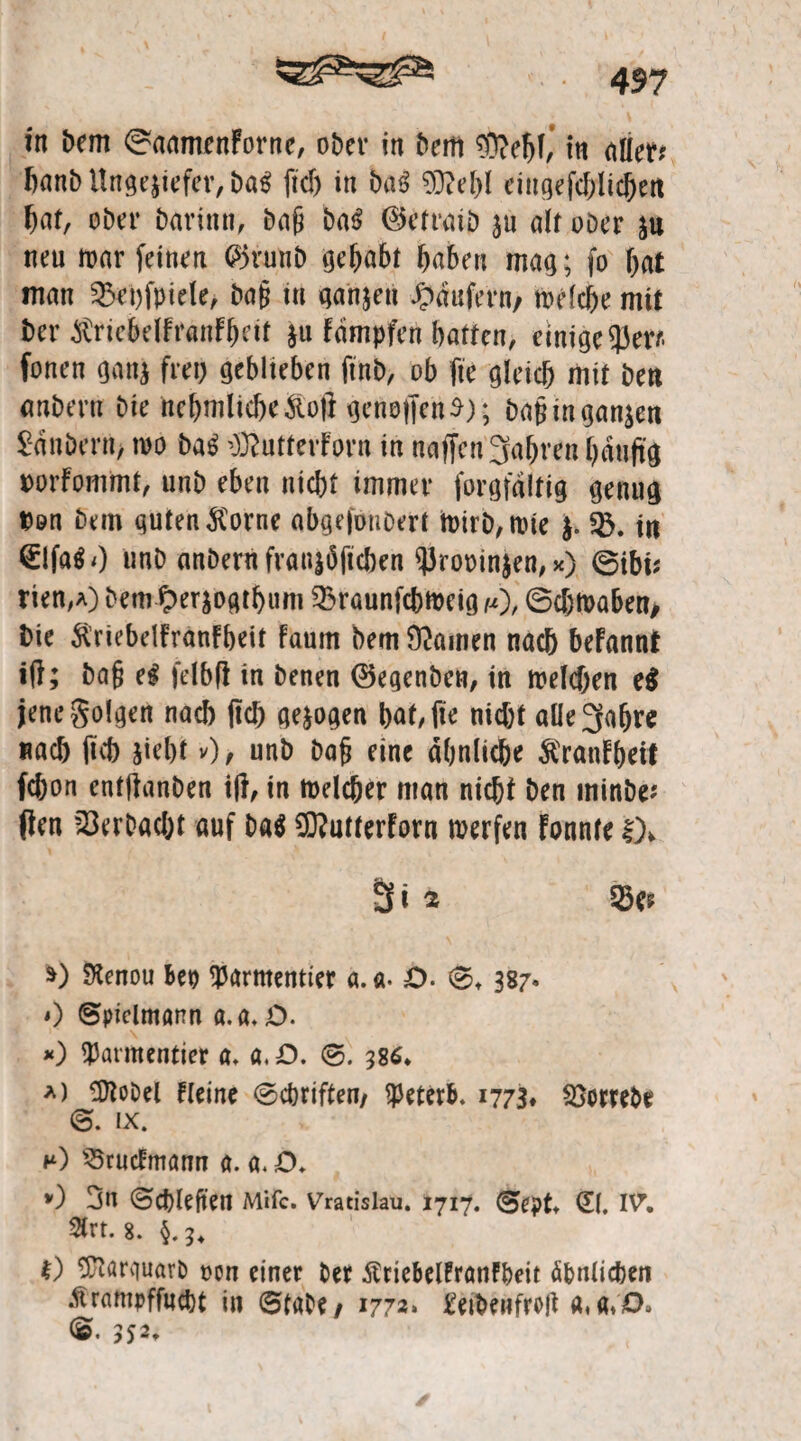 in bem ©aamenForne, ober in bem ®ebl, in ato banb Ungeziefer, ba$ ftd) in ba$ 93MU eiugefcblicbett bat, ober barinn, bnjj ba$ ©etrnib zu alt ober zu neu war feinen @5runb gehabt buben mag; fo bat man $Bet)fpiele, ba§ in ganzen Raufern, welche mit i)er ^riebelfranfbeit z« Fampfen batten, einige 95er* fonen ganz frei) geblteben ftnb, ob fte gleich mit bett (wbertr bie nebmlicbe&of} getroffen $); bajnnganzen £dni>ern> wo ba£ ^utterforn in naffcn 3abren häufig twrFommt, unb eben nicht immer forgfaitig genug twn bem guten $orne abgefouDert tt)irb,U)ie $. SB. in (£!fa$0 unb anbern franzöfichen ^Jrooinzen, *) ©ibi? rien,A) bem Ocrzogtbum 23raunfcbtt>eig /*), ©d)Waben> bie ftriebelFranfbeit faum bem Hainen nach beFannf iff; bafj H felbff in benen ©egenben, in weldjen e$ jene folgen nach ffcb gezogen bat, jte nicht aüe^abre nach (tcb jiebt v)> unb bafj eine ähnliche &ranfbeif fc&on entffanben iff, in Welcher man nicht ben minbe* flen Verbucht auf Da$ 9D?utterForn werfen Fonnte !)* 3i 2 33e? *) SJtenou Bep ^arntentter «. a. O. 0t 387. 0 ©piclmann a.a. O. *) Watmentier a, a,D. 0. 386. *> OToDet Fleine Schriften, Vererb. 1773* Söorrebe 0. ix. *0 S5rucFmann a. a. D* 0 3n ©chleften Mifc. Vratislau. 1717. 0ept» G(. nf. 2lrt. g. 0 ÜRarguarb t>on einer bet ÄrieBelFranFbeit ähnlichen .Vtrampffucht in Stabe/ 1772» Eeibenfreft a. <$• 552,