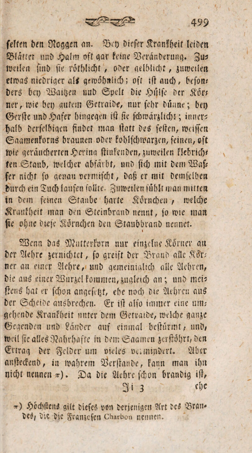 felfen beti loggen an. 03 ct) biefer $ron?beif leiben Pfarrer unD £alm oft gar Feine 03erdnberung. 3**$ ttmlen fmD fte rotblidjt, ober adblicbt, juweilen etwa! nieDriger all gfioobttiid); oft iß auch, befon* Der! bet) OGüifcen unD ©pdt Die Jpuife Der 5ti5r^ ner, wie bet) gutem ©etrai&f, nur febr Dünne; bet) ©erße nnb Jpafer hingegen iß tu* feb tu d reicht; innere halb bcrfelbigen fi'nDet man ßatt Del feilen, weißen ©aamenForn! braunen ober foblftear^cn, feinen, oft Wie geräucherten Jpcrina ftinFenben^uweilen Fkbricf)* fen ©taub, mdeber abfdtbf, «nD fiel) mit Dem OBaf; fer nicht fo genau oermifebt, Daß er mit Demfdben bureb ein Such laufen follte. Stilen fühlt mau mitten tn Dem feinen ©taube barte $örncben t welche $ranfbeit man Den ©teinbranb nennt, fo tote man jte ohne Die je Somcben Den ©taubbranD nennet. Oöenn Dal 0O?utterforn nur einjefne dtoruev au Der $lebre ^erniebtet, fo greift Der 03vanD aüc $#r; ner an einer 2ld)re, rniD gemeinialtcb alle Olebven, Die au! einerOBur&dFommen,iugkic& an; unD mck fkn! bat er febon angefeßt, ehe noch Die Old)ren au! Der ©cöetDe anibmben. (£r iß alfo immer eine um? gebenbe $ranFbeit unter Dem ©etraiDe, welche ganje ©egenöen unD £dt?Der auf einmal beßtirmt, unD# Weil ftcaßelWahrhafte in Dem©aamen jetfrobrt, Den Ertrag Der gdDer um rüdes üeiimnDerf* Olber anßecFenb, in wahrem OlerßanDe, Fann man ibtt nicht nennen *-). £)a Die Oiebrc febon OranDig iß/ 3i 3 ' *0 #ccbfknl gut tiefe! ven Derjenigen 9(rt Del Q5nw* Del/ Die Die Srönscfen Charbon nennen.
