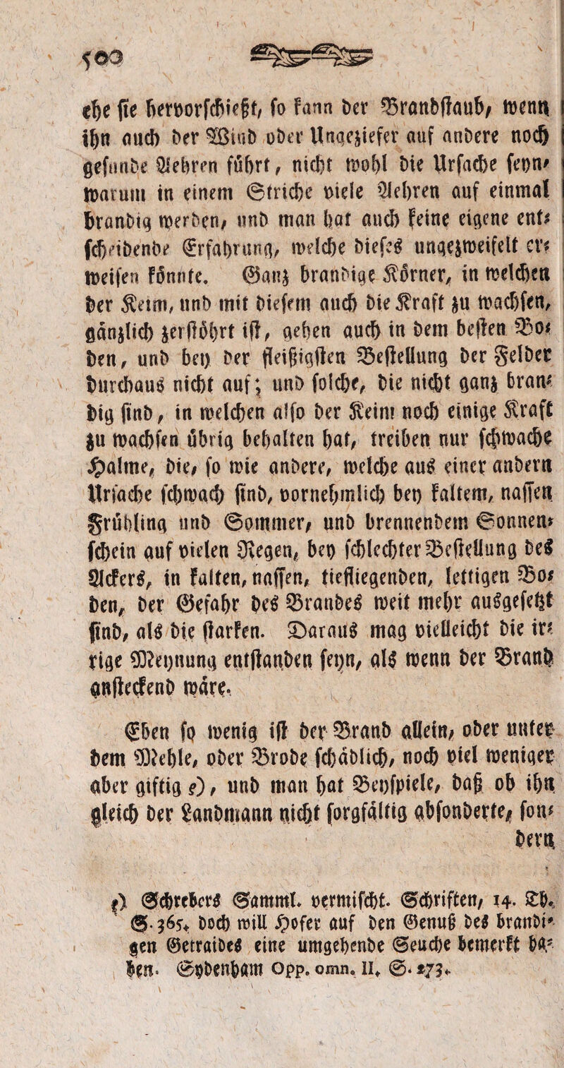 che fie bervorfcbieft, fo Farm t>ev Q$ranbfFaub/ wenn ihn auch ber 3Bt«b ober Ungeziefer auf anDere nodj gefunbe Qiebren führt, nicht wohl t)ie Urfacbe fet>n^ Warum in einem ©triebe viele Qlehren auf einmal branDig werben/ unb man bat aud) feine eigene enf^ febetbenbe (Erfahrung/ welche biefc^ ungezroeifelt er« weifen Fünnfe. 0at?z hranbige Korner, in welchen ber Keim, nnb mit biefem auch bie Kraft zu Wadjfen, gänzlich zer|F5l)rt tfl/ neben auch in bem bellen 33o< Den, unb bet) ber fieifiigflen SöefMlung Der gelber Durchaus nicht auf; unb folc&e. Die nicht ganz bram big ftttb / in welchen alfo ber Keim noch einige Kraft $u waebfen übrig behalten bat/ treiben nur feftwaebe Jpalttie/ Die# fo wie anbere, welche au$ einet anbern Itrfaehe fchwacb jtnb, vornehmlich bet) Faltern, nafien grübling uriD ©ptnmer, unb brennenbem ©ontten* febetn auf vielen liegen/ bet) fchlcchter^efteüung be$ 9JcFer$, in Falten, naffen, tiefliegenben, fettigen Zhos ben, ber 0efahr W 93ranbe$ weit mehr auSgefeht ftnb/ als Die (FarFen. £)arau$ mag vielleicht Die ir* rige £Dlet)ttung entftanben fei^n, als wenn ber Q5ranö anflecfenb wäre, <£ben fQ wenig i(l bet 3$ranb allein/ ober unter bem lieble, ober Q3roDe fchdblich/ noch viel weniger aber giftig ?) / unb man hat 3$et)fpiele, bafj ob ih« gleich ber Sanbmann uidjt forgfältig aDfonDerte^ fon* bem * Sc&rc&crs Summt. vermifcht Schriften/ 14. Sb, (®b Doch will S)ofer auf Den ©enu§ De$ branDt* gen ©etraiDe* eine umgehenbe (Seuche bcmcrFt W len- ©pDenham opp. omn. 11«. ©. *73«.
