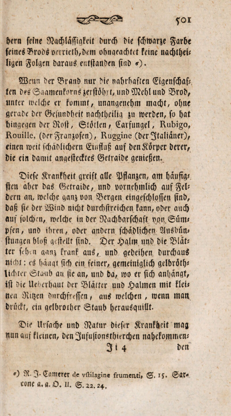 foi bern feine Ü^ac^laffiqFctt burcft Me fdjtvarje garbe feines 3*rob$ vcrrietb,bem ohnqeacbtet feine nac&tbei* ligen golgen baraug entßanben ßnb 0* 5öenn ber $ranb nur Me nahrhaften €igenfchag. fen be£0aamenforn$$ergöh!t, unbSReblunb 2$rob, unter melc&e er fommt, unangenehm macht, ohne ßerabe ber ©ejunbbeit nachteilig $u tverben, fo hat hingegen Der Stoß, @t5tlen , (Eavfungel, Rubigo, Rouille, (Dergranjofen), Ruggine (ber 3faltdner)^ einen weit fcßäblicbern (Hinflug auf benKörper berer, Me ein bamtt angeßecfteg ©etraibe genießen. £)iefe ßranF&eit greift. alle 53flan$en, am bduftg* gen aber bag (Betraibe, unb vornehmlich aufgel* bern an, tvelcbe ganj von bergen eingefcblofien ßnb, bah ße ber 2ßtnb nicht burchßreicben fann, ober auch auf folcb'rn, melcbe in ber Stacbbarfcbaft von,0üm* pfen, unb ihren, ober anbern fcbdblicben 2Ju$btin# ßungen blog gegellt ßnb. £)er Jpalm unb bie 3Mdt* ter fefhn aanj franf au3, unb gebeiben burchauä nicht: e$ hangt geh ein feiner, gemeiniglich gelbröth* lichter 0tu-ub an ße an, unb ba, ivo er ftd) anbdngt, iß bie Ueherbaut ber Blatter unb Taimen mit Flei* neu Stilen bnrdfjfrcffen, au$ roelcben , tvenn man brueft, ein gelbrother 6taub berausquiüf. 3>ie Urfacje unb Statur biefer $ranF&cif mag nun auf fletncn, ben3ufu|ionstbiercben nahcFommen* 3 i 4 ben 0 9t- 3- (Ertttterer de vftilagine frumenti, 0. if. 00t* cone a,a. £>. n. 0.22.24,