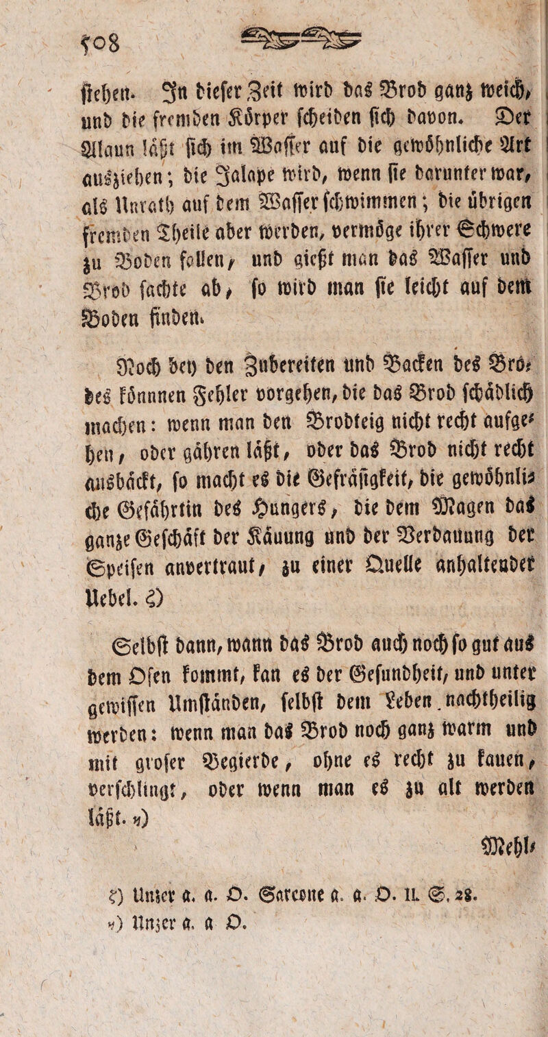 ?o8 fielen, gn tiefer Seit wirb baß 25rob gan$ weicl, , unb bie fremben Körper fdfetben ftcf> batton. Ser i gilaun lajjt (id) im äBojfer auf bie gcwßfmiidie Slrt ; außäieben; bie galope trieb, wenn l?e barunter war, eiß Hnratl) auf tem ®afferfcf)Wittimen; bie übrigen fremben 2f)eiie aber Werben, »ermfige ifirer ©cbwere |u ©oben feilen/ unb gießt man baß üBaffer unb ©rab faeftte ab , fo wirb man (te leic&t auf Dem ©oben finbew « &o<6 bet) ben gnbereiten unb Warfen M Sr6t Fönnnen gebier Dorge^en, bie ba$ Srob fc&dblich machen: wenn man ben Srobteig nicht recht aufge* ben; ot>cr gatyren lagt, ober ba$ Stob nicht recht augbdcFt, fo macht eg bie ©efrdftgFeit, bie gewöbniis che (Gefährtin M £mnger$, biebem 93?agen ba$ öan^e@efchdtt ber Hauung unb ber Verbauung bec ©peifen anoertraut/ $u einer Duelle anhalteaber Uebel. i) ©db(i bann, warnt ba$ Srob aud) noch fo gut <tu$ bem Ofen Fommt, Fan e$ ber ©efunbheit, unb unter 0eratffen ilmtfdnben, felbfi bem Sehen. nachteilig merben: trenn man ba$ Srob noch ganj warm unb mit gvofer Segierbe, ohne e$ recht S« Fauen, rerfchlingt, ober trenn man e$ $u alt werben lagt, *) mw ?) Unter a, a. ö. ©arcette a. a« £>• il 28. •#) Unser a. a D. r