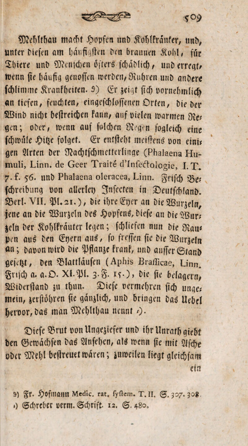 fflMffrtau macht Hopfen unt) ^oblFrdnfer, unk, unter biefen am bdr.ft jften ben braunen $obl, fiic $t)iere unt» Oftenidien öftere fcbdblicb, unb erregt, toenn fie häufig genoffen merbett, fuhren unb ankere fc&linime ^ranfbeiten. 5) <£r zeigt ffd) vornehmlich an tiefen, feuchten, eingefcbloffenen Orten, bie ber 23tnb nicht beffreiefcen Faun, auf vielen toarmen 9i^ gen; ober, toenn auf Neben §Keg«-n fogleid) eine fdjttnile £ihe folget. €r entfielt meiffentf oon eint# gen 3lrten Der $ad)tfdjmetterlinge (Phalaena Hu- muli, Linn. de Geer Traite d’Infeftoiogie, LT. 7. f. 56. unk Phalaena oleracea, Linn. grtfd) 33e* febreibung oon allerlei) 3nfccfen in £5eutfchfant>. Sßerl. VII. ®L2i.), bie ihre fijer an bieSÖBurjeln, jene an bie 5Burjeln be$ £>opfen$, biefe an Die l>Bur# $cln her ÄofffFrduter legen; fcfiliefen nun bie dlaiu pen au$ ben 0)ern au$, fo freffen ffe bie ^Bur^eln an; baoontoirb bie PflanzeFranF, unb auffer6tani> fielet, ben ^Umläufen (Aphis Brafficae, Linn. §n|ci) a. a.O. XI.531« 3‘S* H*)> bie ffe belagern, HßtDerffanb $u tfeun. £kiefe oermeffren ffcb unqe* mein, jerffoffren ffe gdnzlich, unb bringen ba$ Uebel beroor, ba$ man 9JM)ltl)au nennt O- £)iefe Q3ruf oon Ungeziefer unb ibrUnraffjgie&t ben ©etodebfen ka$ 2Jnfel)en, M menn ffe mit Qlfcfre ober ^ebl beffreuettodren; zuioeilen liegt gleicbfam ein 5) §r. ®Ofma«rt Mcdic. rat. fyftem. T. II, (g. 307. 30g.