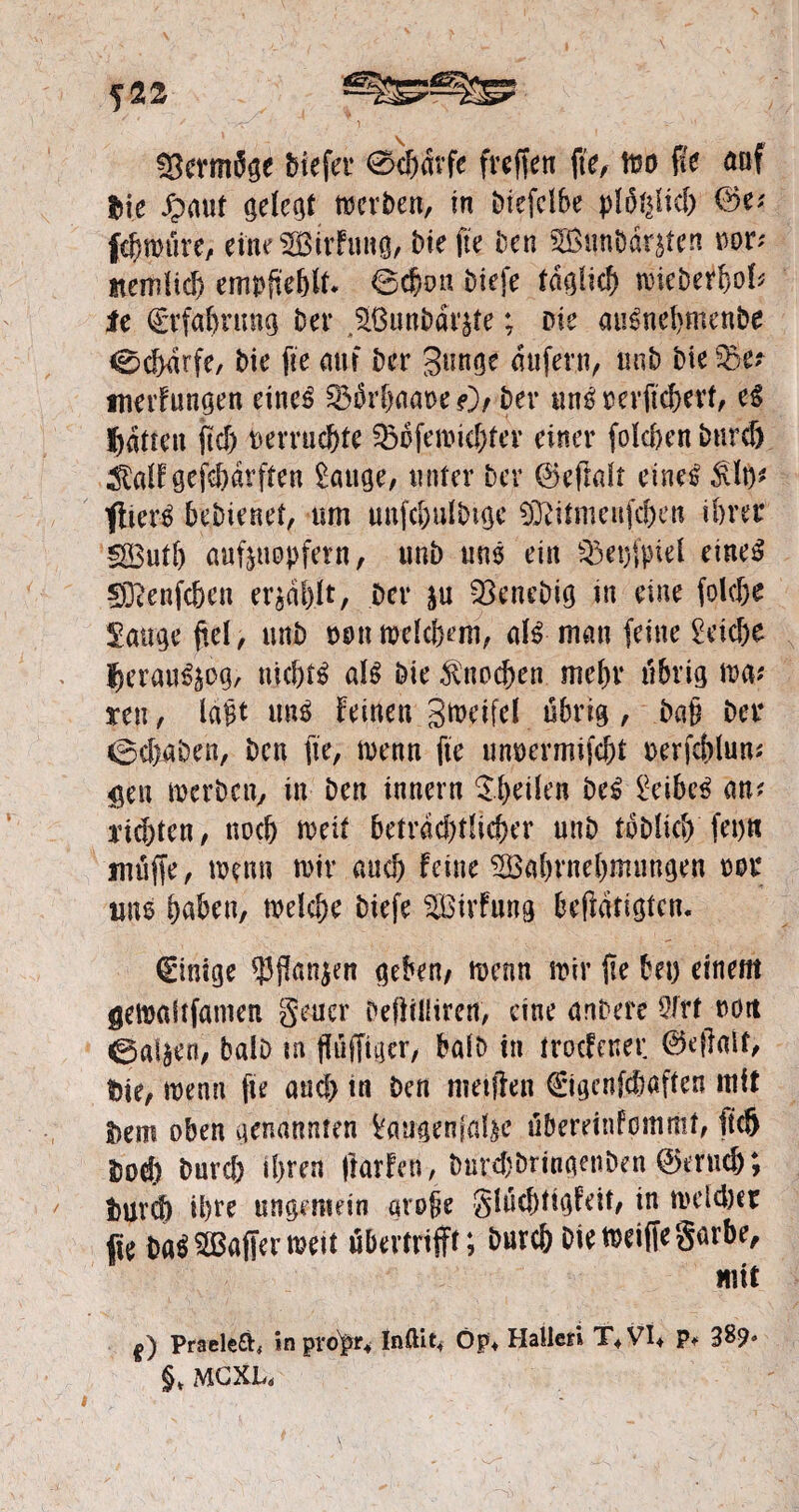 52^ SermSge biefer 0<f><5rfe (reffen fte, it30 fk auf tiic Spant gelebt werben, in Diefefbe plof^id) 0e? febwüre, eine ^Birfung, bie fte Den BunDdnten oor? itemUd> empftebU* ©cbott biefe täglich mieberbob le Erfahrung Der SßunDai'^e; Die au£nd>menDe 0cf>drfe, Die fte aut Der 3nnqe aufern, unD Die $5e? tnerfungen eines ^3drl>aat>e ?)/ Der uns rerfxcbevf, eg hatten ft cf) befruchte ^oferoid)ter einer fo!ci>en Durch ^aff gefebarften tätige, unter Der 0eftdt eines $lt}? fitere beDienet, um uufc&ulbige SDdtmenfchen ihrer SButb auftuopfern, unb uns ein $et)|>ief eiltet fSienfcben erzählt, Der ju fBenebig tu eine folcße tätige fiel, unb m\ mefdKm, als man feine Reiche heraus^/ nichts afS Die Knochen mehr übrig mt reu, lagt uns feinen gmdfd übrig, Daß Der ©cbaDen, Den fte, toenn fte unoermifebt oerfehlun? gen mcrDcn, in Den innern $hdfen DeS £eibeS an? rieten, noch mit beträchtlicher nnD toDficb fet)tt muffe, wen» mir auch Fetne ^öabrnebmmtgen rer um haben, welche Diefe ^Btrfung betätigten. Einige $flan$en geben/ wenn mir fte bet) einem gewaftfamen geuer Deflrüirett, eine anDere Sfrt nott 0agen, balD tn ffiiffiger, balD in troefener ©efiatt, Die, wenn fte and) in Den nietfirn Cigcnfcfwften mit S>em oben genannten ^angenjal^e übereinfommt, fiel) Doch Durcf) ihren ftarfen, DnrchörtngenDen ©eruef); 3)Urd) ihre ungemein große glücbtigfeit, in welcher fie DaSSBaffermett übertnjft; Durch Diewetffegarbe, mit f) Praeleft, in propr« Inftit* Op* Hatten T+VI+ p* 38?« §> MCXL«