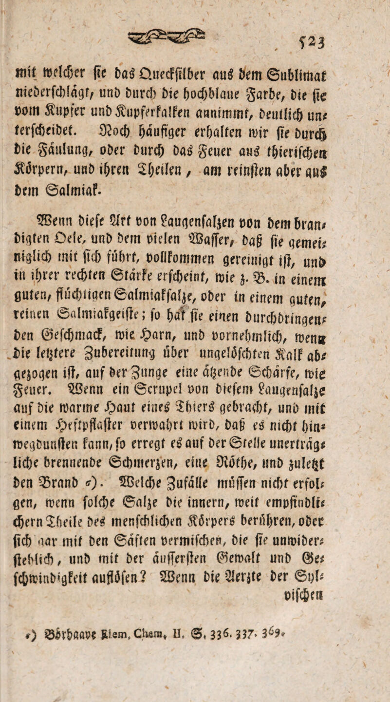 S23 m\t mclc&er fie Da« Üuecfflfber au« Dem ©ublimat meöerfcbldgr, unD Durch Die (o$blaue garbe. Die fle Dom Tupfer unb$upferFa!fen annimmt, Deutlich um terfcbeibet. 3?och fjauftger erbalten mir \re Durcft Die gdulung, ober Durch Da« geuer au« t&ierifcheri Körpern, uub ihren feilen , am reinflen aber au« Dem ©almiaf. SBenn biefe 5Frf Don $?augenfafjen t)on Dem bram Digfen Deie, unb Dem Dielen Gaffer, Daß fte qemei* ufglicb mit fleh fuhrt, DollFommen gereinigt ifl, unb in ihrer rechten ©tdrfe erfcheinf, mie $. SB. in einem guten/ flüchtigen ©almiaffalje, ober in einem guten, reinen ©almiaFgeifle; fo hat fte einen Durchbringern Den ©efchmacF, mte £arn, unb Dornebmlicb, men» Die ledere Bubereitung über ungelofcbten 5Coif ab: gezogen ift, auf Der Bunge eine dfcenbe ©ebdrfe, mie geuer. $Benn ein ©crupel Don Diefem ^augenfalje auf Die marine £aut eine« Sbier« gebracht, unb mit einem £eftpflaf?er oermabrt mirb, Da£ e« nicht hin« megbunflen Fann, fo erregt e«auf Der ©feile unertrdg* iid)e brennenbe ©Chinesen, eine Oibtbe, unb sulefct Den 33ranb «■)• ^Belebe Bufdlle muffen nicht erfol; gen, menn folche ©alje Die innern, metf empfinDlt* ehern Sheile De« menfcMichen Körper« berühren, ober flieh aar mit ben ©dften permtfehen, bie fle unmiDer* fleMieb, unb mit ber dufferflen (bemalt unb ®e* fchminbigFeit auflöfen? 2Benn Die teilte Der ©yf* oifcjen 0 ^rbaare JUem, Chera, U. <5,116.337> 3^9t