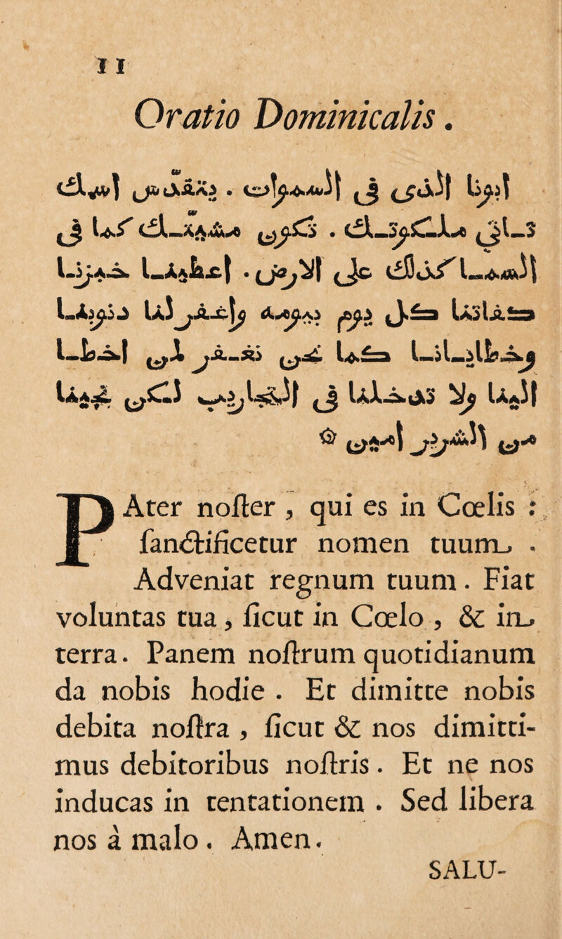 Oratio Dominicalis. JJ-tXAAl . %z>\f4.Au\\ jj <_fj.il Us dl_xA^ ^So . c^Ls^CJL* 4jl-s l.SjA.a» l_jULc| I <Jc USjAj^j A/^a.) (J.£a IaoIaS» LJa^-I ^JI^a-jw ^ U£a LiLilb.i»j Ua£ ^CIJ ^U&il <J Ui^.iX3 ^ UjJj ^ li>Sx) t)'4 D Ater nofter , qui es in Coelis : 1 • fan&ificetur nomen tuum.. . Adveniat regnum tuum. Fiat voluntas tua, licut in Coelo , & irn. terra. Panem noflrum quotidianum da nobis hodie . Et dimitte nobis debita nollra , licut & nos dimitti¬ mus debitoribus noilris. Et ne nos inducas in tentationem . Sed libera nos a malo. Arnen. SALU-