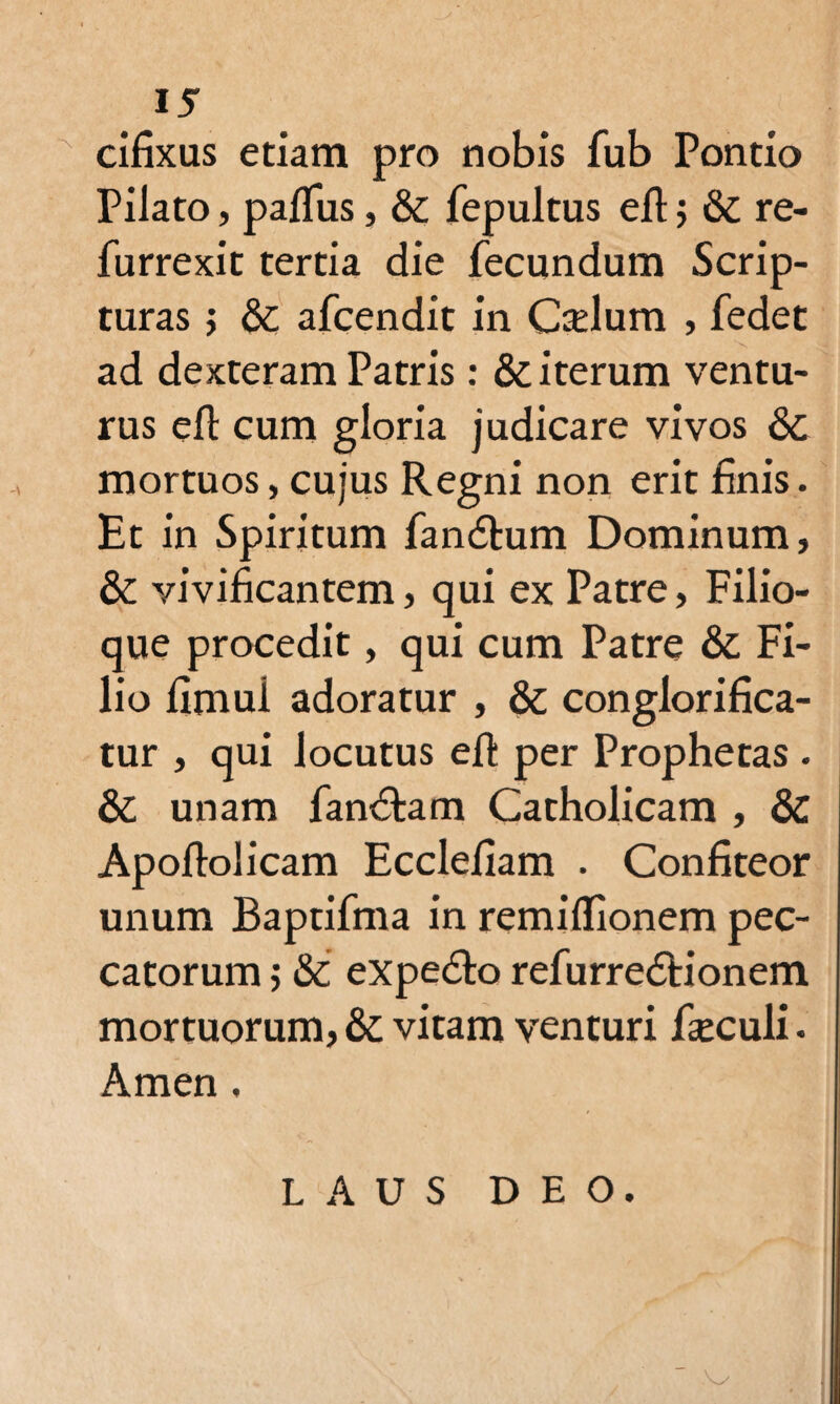 cifixus etiam pro nobis fub Pontio Pilato, pafliis, & fepultus eft; & re- furrexit tertia die fecundum Scrip¬ turas ; &c afcendit in Cadum , fedet ad dexteram Patris: & iterum ventu¬ rus efl cum gloria judicare vivos & mortuos, cujus Regni non erit finis. Et in Spiritum fandtum Dominum, & vivificantem, qui ex Patre, Filio¬ que procedit, qui cum Patre & Fi¬ lio fimul adoratur , & conglorifica¬ tur , qui locutus eft per Prophetas . & unam fandlam Catholicam , & Apoftolicam Ecclefiam . Confiteor unum Baptifma in remilfionem pec¬ catorum 5 &; expedio refurredtionem mortuorum, & vitam venturi fieculi. Arnen, LAUS DEO.