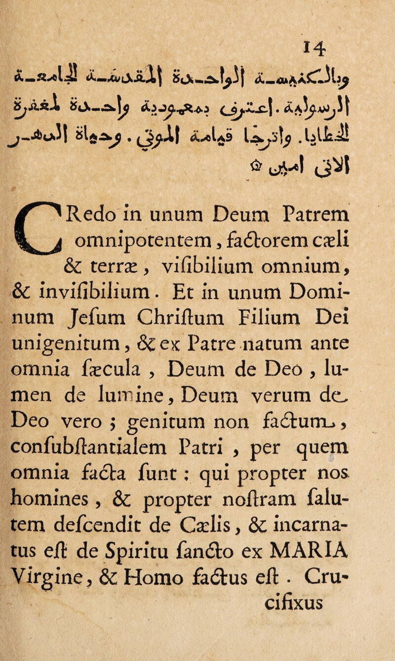 iSj&kX i&a^j . (Jj^AI tf^cLi \.A.Ji]$ .lAkJ! CRedo in unum Deum Patrem omnipotentem, fadtorem cadi & terrae, vifibiiium omnium, &C in vifibiiium. Et in unum Domi¬ num Jefum Chriftum Filium Dei unigenitum, & ex Patre natum ante omnia fecula , Deum de Deo , lu¬ men de lumine, Deum verum de. Deo vero ; genitum non fadtumu, confubfiantialem Patri , per quem omnia fadta funt: qui propter nos homines, & propter noflram falu- tem defcendit de Caelis, & incarna¬ tus efi: de Spiritu fandto ex MARIA Virgine, dc Homo fadtus eft . Cru¬ cifixus