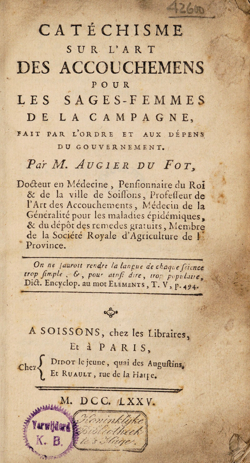 c ATÉCHISME SUR L’ART DES ACCOUCHEMENS POUR LES SAGES-FEMMES D E LA CAMPAGNE, ïait par l’ordre et aux dépens DU GOUVERNEMENT. Par M. Au G 1ER DU F O Tj Doéteur en Médecine , Penfîonhaire du Roi & de la ville de Solfions, Profefieur de l’Art des Accouchements, Médecin de la Généralité pour les maladies épidémiques, St du dépôt des remedes gratuits, Membre de la Société Royale d’Agriculture de 1 Province. On nt (auroit rercLrz lu lunpue ue chu^i.e fcicncc trop Jîmple , (y , pour uinjï dire, tro; pvpvlaue* » Did. Encyclop. au mot Eléments J,Vs p. A04. A SOISSONS, chez les Libraires, Et à PARIS, Dipot le jeune, quai des Auguftins* Et Ruault , me de la Ha4 e. y
