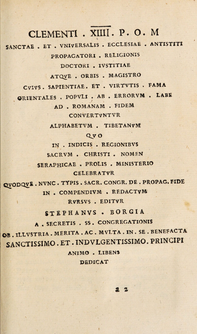 SANCTAE • ET • VNIVERSALIS • ECCLESIAE • ANTISTITI PROPAGATORI . RELIGIONIS DOCTORI . IVSTITIAE ATQVE . ORBIS . MAGISTRO CVIVS . SAPIENTIAE. ET . VIRTVTIS . FAMA q^I^j^^ALES • POPVLl • AB • ERRORVM. • LABE AD . ROMANAM . FIDEM CONVERTVNTVR ALPHABETVM . TIBETANVM; Qy O IN . INDICIS . REGIONIBVS SACRVM . CHRISTI . NOMF.N SERAPHICAE . PROLIS . MINISTERIO CELEBRATVR QVODQ^fc • NVNC . TYPIS . SACR. CONGR. DE . PROPAG. FIDE IN . COMPENDIVM . REDACTVM» RVRSVS . EDITVR SXEPHANVS . BORGIA A . SECRETIS . SS. CONGREGATIONIS OB . IIXVSTRIA . MERITA . AC . MVLTA . IN . SE . BENEFACTA SANCTISSIMO. ET. INDVLGENTISSIMO. PRINCIPI ANIMO . LIBENS DEDICAT a Z