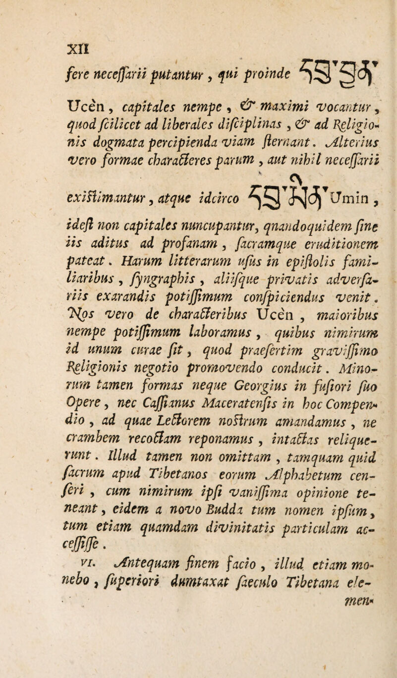 fere neceffarii putantur , f ui proinde Ucen , capitales nempe , & maximi vocantuy , quod fcilicct ad liberales difciplinas , & ad Religio¬ nis dogmata percipienda viam fler nant. Alterius vero formae characteres parum , aut nihil neceffarii exiClimantur, atque idcirco Umin , idefl non capitales nuncupantur, quandoquidem fine iis aditus ad profanam , facramque eruditionem pateat. Harum litterarum ufus in epiflolis fami¬ liaribus , fyngraphis , aliifque privatis adverjx- riis exarandis potiffimum confpiciendus venit „ 'Hps vero de charaCleribus Ucen , maioribus nempe potiffimum laboramus , quibus nimirum id unum curae fit, quod praefertim graviffimo Religionis negotio promovendo conducit. Mino¬ rum tamen formas neque Ceorgius in fuflori fuo Opere > nec Caffianus Maceratenfis in hoc Compen» dio , ad quae Le Clarem no sirum amandamus , ne crambem recoClam reponamus , intaClas relique¬ runt . Illud tamen non omittam , tamquam quid facrum apud Tibetanos eorum Alphabetum cen- feri , cum nimirum ipfl vaniffima opinione te¬ neant y eidem a novo Budda tum nomen ipflim, tum etiam quamdam divinitatis particulam ac- cefliffe. vi. Antequam finem facio , illud etiam mo¬ nebo , fupermi dumtaxat faeculo Tibetana ele- men*