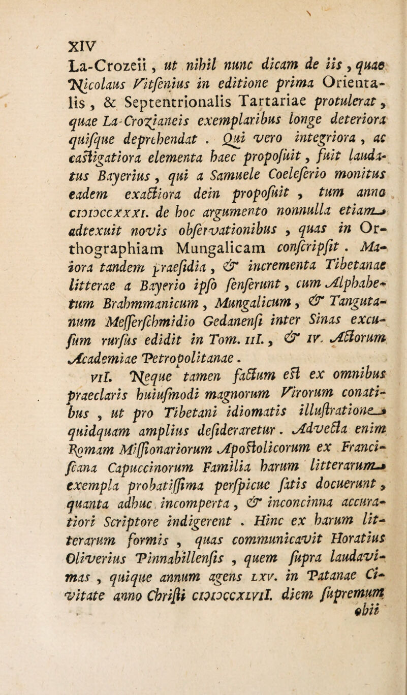 La-Crozeii, ut nihil nunc dicam de iis, quae T^icolaus Vitfenius in editione prima Orienta¬ lis , & Septentrionalis Tartariae protulerat, quae La Crogianeis exemplaribus longe deteriora qui/que deprehendat . Qui vero integriora , ac caligatiora elementa haec propofuit, fuit lauda- tus Bayerius, qui a Samuele Coeleferio monitus eadem exaftiora dein propofsit , tum anno cididccxxxi. de hoc argumento nonnulla etiam~> adtexuit novis obfervationibus , quas in Or¬ thographiam Mungalicam confcripfit. Ma¬ iora tandem praefidia, & incrementa Tibetanae litterae a Bayerio ipfo fenferunt, cum Mlphabe- tum Brahmmanicum , Mungalicum, & Tanguta- num Mefferfchmidio Gedanenft inter Sinas excu- fum rurfus edidit in Tom. ni. > & Afforum ^Academiae Vetropolitanae. viL Tsleque tamen fxffum eff ex omnibus praeclaris huiufmodi magnorum Virorum conati¬ bus , ut pro Tibetani idiomatis illuftratione. quidquam amplius defideraretur. Mdveffa enim Hornam Miffionariorum Mpoflolicorum ex Franci- Jcana Capuccinorum Familia harum litterarum exempla probatiffima perfpicue fatis docuerunt 9 quanta adhuc incomperta, & inconcinna accura¬ tiori Scriptore indigerent . Hinc ex harum lit¬ terarum formis , quas communicavit Horatius Oliverius Tinnabillenfis , quem fupra laudavi- mas , quique annum agens lxv. in Tatanae Ci¬ vitate anno Chrifii cpoccxlviI. diem fupremurn
