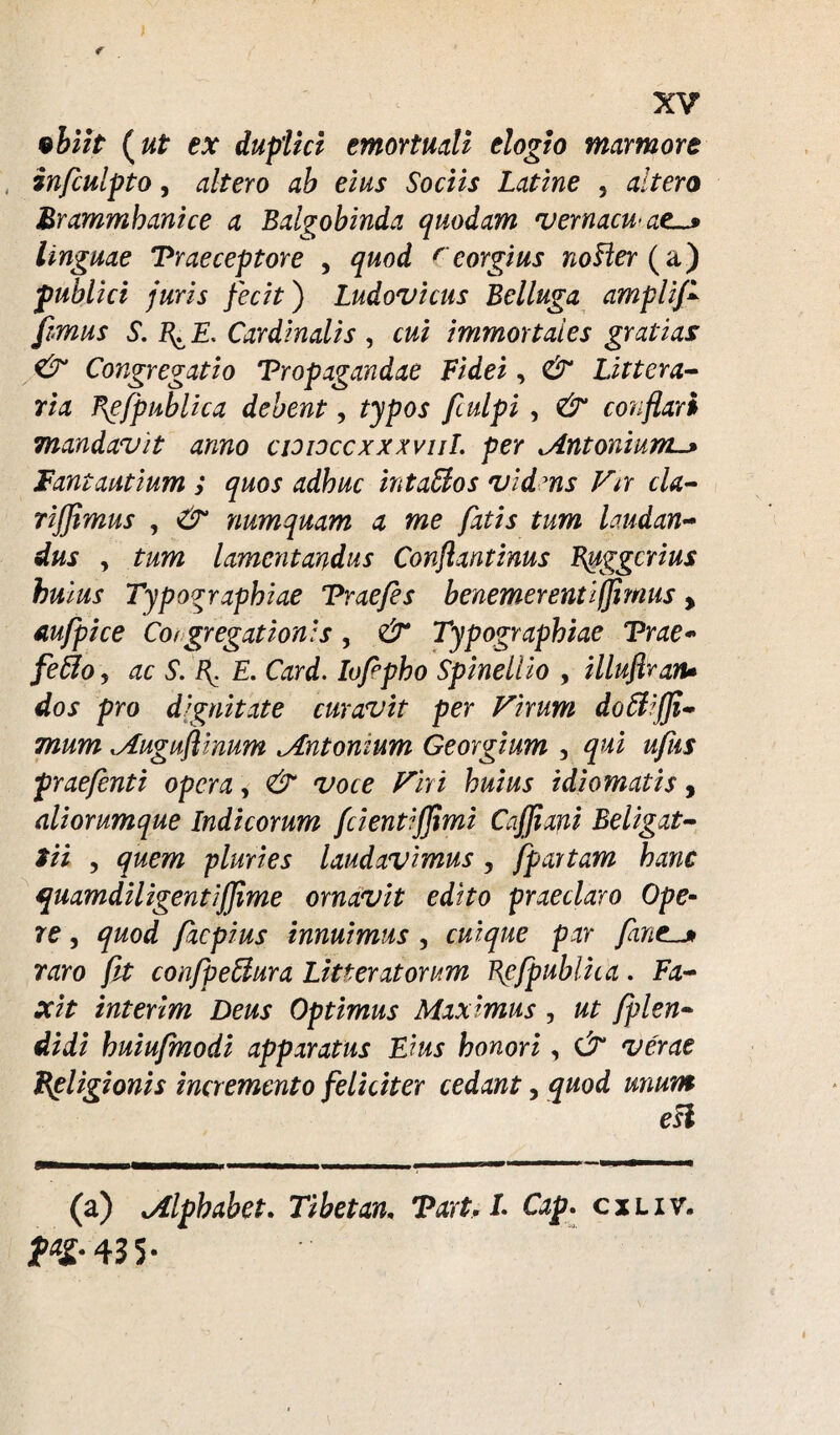 ebiit (ut ex duplici emortuali elogio marmore infculpto, altero ab eius Sociis Latine , altero Brammhanice a Balgobinda quodam vernacuat linguae Praeceptore , quod (eorgius noHer (a) publici juris fecit) Ludovicus Belluga amplifi fimus S. B^ £. Cardinalis , cui immortales gratias & Congregatio Propagandae Fidei, & Littera¬ ria Be(publica debent, typos ftulpi , & conflari mandavit anno cidioccxxxviiL per ^Antonium._> Fantautium ; quos adhuc inta&os vidms Vir cla- riflimus , & numquam a me fatis tum laudan¬ dus y tum lamentandus Conflantinus Buggcrius huius Typographiae Prae/es benemer enti/fimus, aufpice Coi gregat ion: s, & Typographiae Prae- fefiloy ac S. B. E. Card. Iofpho Spineliio , illuflraru dos pro dignitate curavit per Virum dofi¬ mum Muguflinum tAntonium Georgium , qui ufus prae/enti opera, & voce Viri huius i di ornatis, aliorumque Indicorum fcientijjimi Cafflani Beligat- tii , quem pluries laudavimus , [partam hanc quamdiligentijjime ornavit edito praeclaro Ope¬ re , quod faepius innuimus , cuique par flante raro fit con/peftura Litteratorum Hcfpublica. Fa- xit interim Deus Optimus Maximus , ut fplen- didi huiufmodi apparatus Eius honori, Ct verae Rpligionis incremento feliciter cedant, quod unum eLl (a) Mlpbabet. Tibetan. Part. L Cap. cxiiv. 43 S-