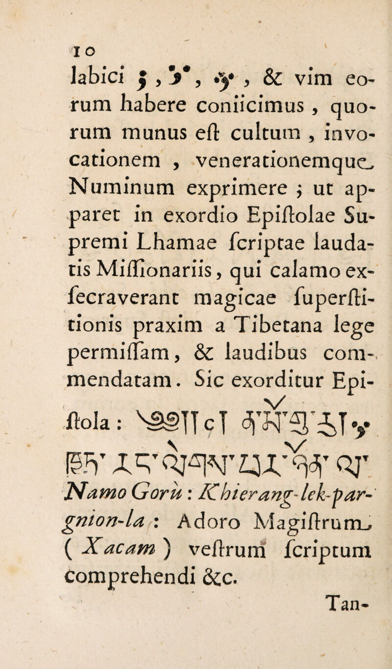 labici £ , V, -y , & vim eo¬ rum habere conjicimus, quo¬ rum munus eft cultum , invo¬ cationem , venerationemque. Numinum exprimere j ut ap¬ paret in exordio Epiflolae Su¬ premi Lhamae feriptae lauda¬ tis MilTionariis, qui calamo ex- fecraverant magicae fuperfti- tionis praxim a Tibetana lege permiffam, & laudibus com¬ mendatam . Sic exorditur Epi- ftola: \3§lTcT |9FT QJ' JXamo Goru: Kbierang-lek-par- gnion-la : Adoro Magiflrurm, ( Xacam ) veftrum feriptum comprehendi 6cc. Tan-