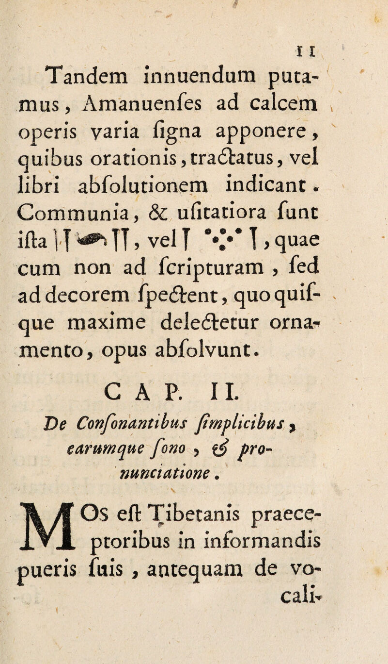 Tandem innuendum puta¬ mus , Amanuenfes ad calcem operis varia ligna apponere, quibus orationis ,tra<5tatus, vel libri abfolutionem indicant. Communia, & ulitatiora fune ifta ]■] ^ IT> vel J \V ] , quae cum non ad feripturam , fed ad decorem fpe&ent, quoquif- que maxime dele&etur orna¬ mento, opus abfolvunt. C A P. II. De Confonantibus Jimplicibus , earumque fono , & pro¬ nuntiatione . MOs eft Tibetanis praece- r I ptoribus in informandis pueris fuis , antequam de vo¬ cali-