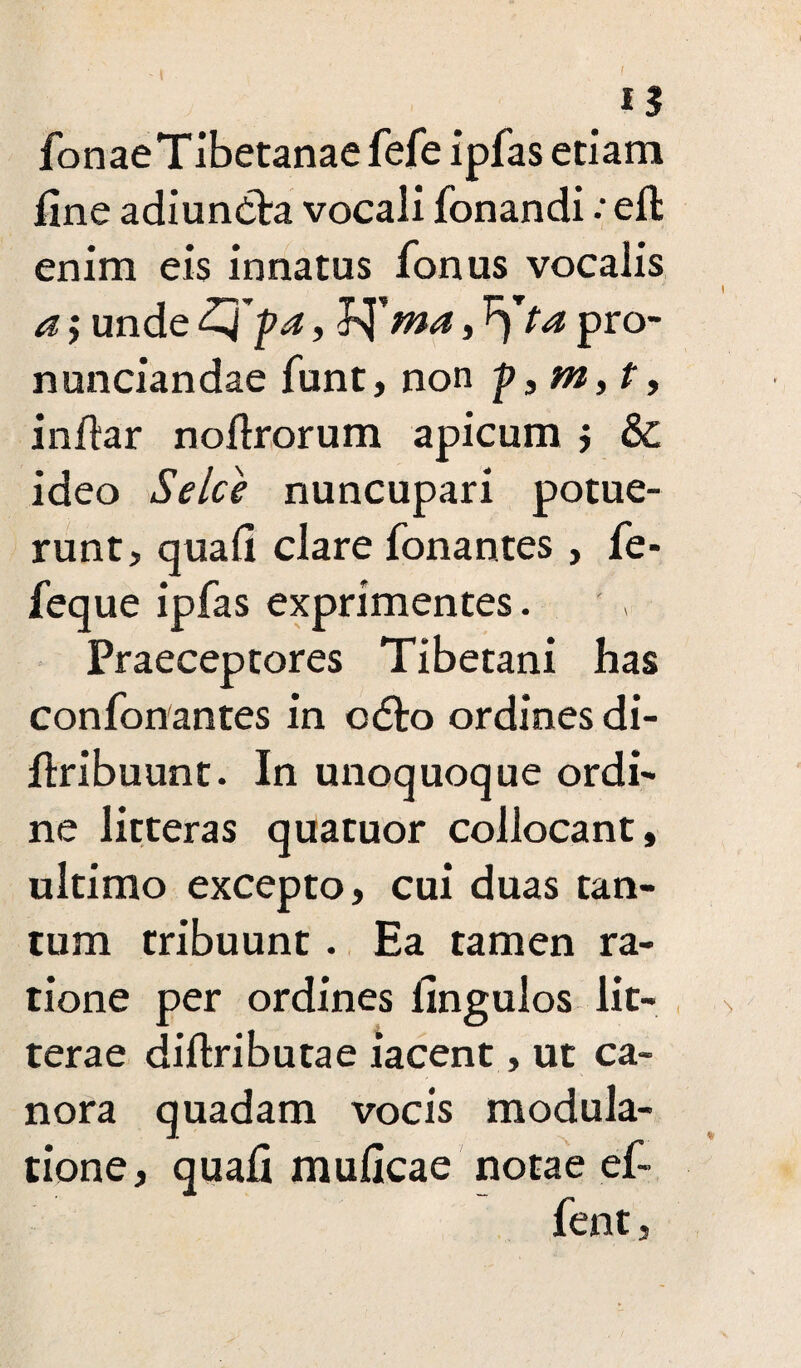 TonaeTibetanaefefe ipfas etiam fine adiun&a vocali fonandiefl enim eis innatus Tonus vocalis a; unde Z4pa, V£ma, ^)ta pro- nunciandae funt, non infiar noftrorum apicum ; & ideo Selce nuncupari potue¬ runt, quafi clare Tonantes , fe- feque ipfas exprimentes. Praeceptores Tibetani has confonantes in odto ordines di- flribuunt. In unoquoque ordi¬ ne litteras quatuor collocant, ultimo excepto, cui duas tan¬ tum tribuunt. Ea tamen ra¬ tione per ordines fingulos lit¬ terae diftributae iacent, ut ca¬ nora quadam vocis modula¬ tione, quafi muficae notae ef- fent,