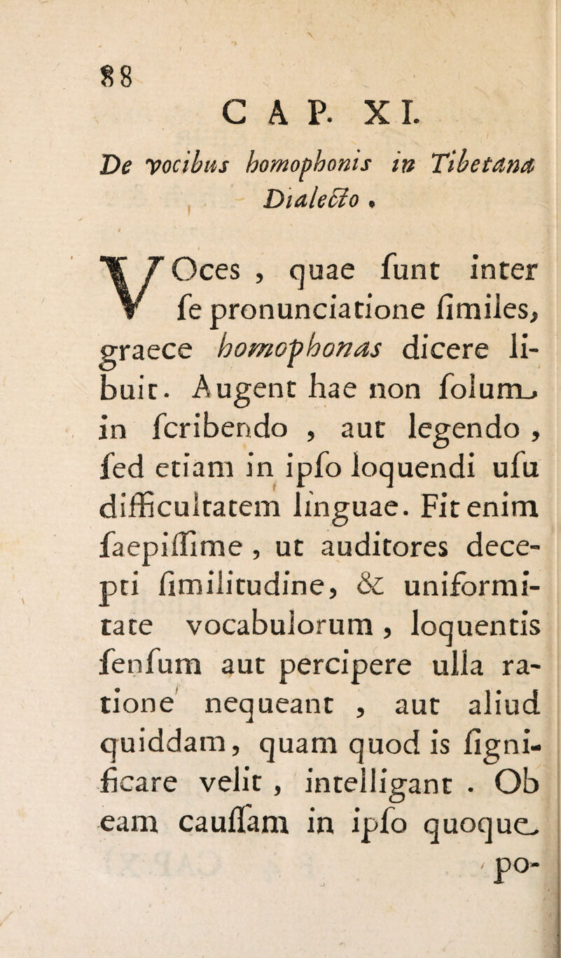 *\ GAP. XI. De vocibus homophoms in Tibetdna Diaiecio , 4 VOces , quae funt inter fe pronunciatione fimiies, graece homofhonas dicere li¬ buit. Augent hae non foiumL» in fcribendo , aut legendo , fed etiam in ipfo loquendi ufu difficultatem linguae. Fit enim faepiffime , ut auditores dece¬ pti limilitudine, & uniformi¬ tate vocabulorum , loquentis fenfum aut percipere ulla ra¬ tione nequeant , aut aliud quiddam, quam quod is ligni- fcare velit , intelligant • Ob eam cauffiam in ipfo quoque. ' P°-