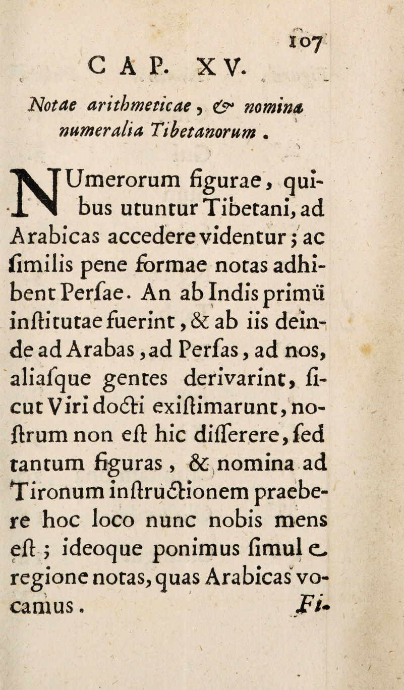 JO? C A p. XV. ^ y v ~ Notae arithmeticae, & nomina numeralia Tibetanorum . Ni ■ - \ * 7 NUmerorum figurae, qui¬ bus utuntur Tibetani, ad Arabicas accedere videntur j ac fimilis pene formae notas adhi¬ bent Perfae. An ab Indis primu infii tutae fuerint, & ab iis dein¬ de ad Arabas ,ad Perfas, ad nos, aliafque gentes derivarint, fi- cutVirido<5H exifiimarunt, no- ftrum non efi: hic differere,fed tantum figuras , & nomina ad Tironum inftru£Honem praebe¬ re hoc loco nunc nobis mens efi:; ideoque ponimus fimule- regione notas, quas Arabicas vo¬ camus . Fi*