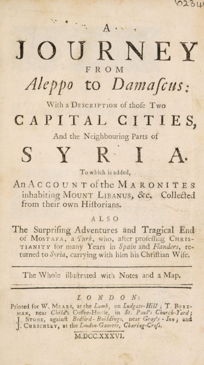 JOURNEY FROM Aleppo to D am afeus; With a Description of thofe Two CAPITAL CITIES, And the Neighbouring Parts of S Y R I A. To which is added, An Account of the Maronites inhabiting Mount Libanus,, Collefted from their own Hiitorians. ALSO The Surprifing Adventures and Tragical End of Mostafa, a Turk, who, after protefling Chris¬ tianity tor many Years in Spain and Flanders, re¬ turned to Sxria, carrying with him his Chriftian Wife. The Whole illuitrued with Notes and a Map. -------—--- L O N D 0 N: Printed for W. Mfars, at the Lambf on Ludgate-Hil! j T. Bore- man, near Child's Cotfee-Ho le, in St. Paul's Churcb-Vard; J. Stone, againft Bedford - Buildings, near Gray's - Inn j and J. ChrichLey, at the Loudon-Gazette, Cbaring-Crofs, M.DCC.XXXVI.