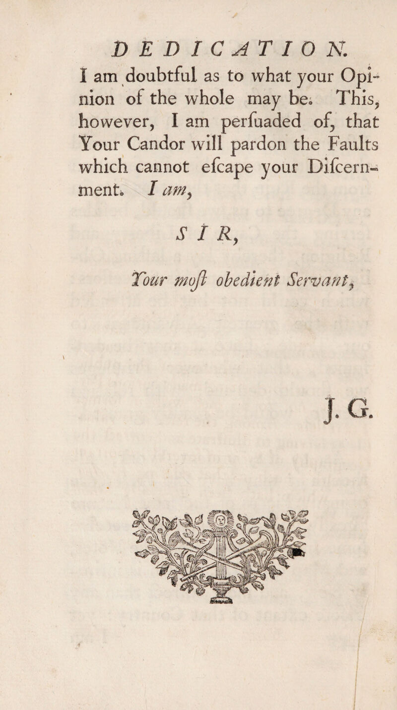 I am doubtful as to what your Opi¬ nion of the whole may be. This, however, I am perfuaded of, that Your Candor will pardon the Faults which cannot efcape your Difcern- ment» I am, SIR, Tour mojl obedient Servant, J.G