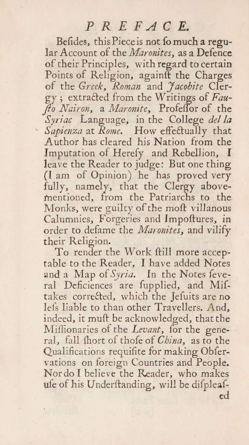 Befides, this Piece is not fo much a regu¬ lar Account of the Maronites> as a Defence of their Principles, with regard to certain Points of Religion, againft the Charges of the Greek, Roman and Jacobite Cler¬ gy ; extracted from the Writings of Fan- fio Nairon, a Maronite, Profeffor of the Syriac Language, in the College del la v Sapienza at Rome. How effeftually that Author has cleared his Nation from the Imputation of Herefy and Rebellion, I leave the Reader to judge: But one thing (I am of Opinion) he has proved very fully, namely, that the Clergy above- mentioned, from the Patriarchs to the Monks, were guilty of the mod villanous Calumnies, Forgeries and Impoftures, in order to defame the Maronites, and vilify their Religion. To render the Work ftill more accep¬ table to the Reader, I have added Notes and a Map of Syria, In the Notes feve- ral Deficiences are fupplied, and Mif- takes corrected, which the Jefuits are no lefs liable to than other Travellers. And, indeed, it mu ft be acknowledged, that the Millionaries of the Levant, for the gene¬ ral, fall fhort of thofe of China, as to the Qualifications requifite for making Obfer- vations on foreign Countries and People. Nor do I believe the Reader, who makes ule of his Underftandinp;, will be difoleaf-