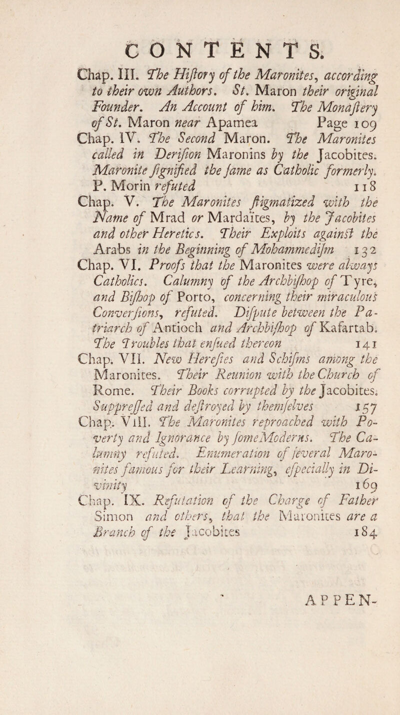 Chap. III. The Hijlory of the Maronites, according to their own Authors. St. Maron their original Founder. An Account of him. The Monaftery of St. Maron near Apamea Page 109 Chap. IV. The Second Maron. The Maronites called in Derifion Maronins by the Jacobites. Maronite fignified the Jame as Catholic formerly. P. Morin refuted 118 Chap. V. The Maronites ftigmatized with the Name of Mrad or Mardai'tes, by the Jacobites and other Heretics. Their Exploits again ft the Arabs in the Beginning of Mohammedijm 132 Chap. VI. Proofs that the Maronites were always Catholics. Calumny of the ArchUJhop of Tyre, and Bijhop of Porto, concerning their miraculous Converfions, refuted. Difpute between the Pa¬ triarch of Antioch and Archbijhop of Kafartab, The Troubles that enfued thereon 141 Chap. VII. New Herefies and Schifms among the Maronites. Their Reunion with the Church of Rome. Their Books corrupted by the Jacobites. SuppreJJed and deftroyed by them]elves 157 Chap. Vill. The Maronites reproached with Po¬ verty and Ignorance by JomeModerns. The Ca¬ lumny refuted. Enumeration of feveral Maro¬ nites famous for their Learning, efpecially in Di¬ vinity 169 Chap. IX. Refutation of the Charge of Father Simon and others, that the Maronites are a Branch of the Jacobites 184 A P P E N~