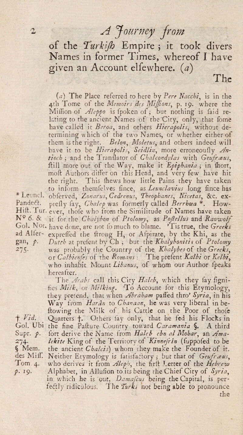 ot the Turkijh Empire ; it took divers Names in former Times, whereof I have given an Account elfewhere. (a) The (a) The Place referred to here by P ere Nacchi, is in the 4th Tome oi the Memoirs des MiJJions, p. T9, where the Million of Alcffo is l'poken of ; but nothing is faid re¬ lating to the ancient Names of the City, only, that feme have called it Beroa, and others Hieragolis, without de¬ termining which of the two Names, or whether either of them is the right. Belon, Moletus, and others indeed will, have it to be Hierafolis, Seidliz, more erroneoufly Hn- tioch ; and the 1 ranflator of Chalcondylas with Geufrausy if ill more out of the Way, make it Egiphanza ; in fhort, moft Authors differ on this Head, and very few have hit the right. This (hews how little Pains they have taken to inform themfelves fince, as Leunclavius long fince has * Leuncl. obferved, Zonarus, Cedrenus, Tbeophanes, Nicetas, &C. ex- Pandeff piefly fay, Chalep was formerly called Berrhcea *. How- Hiff. fur. ever, thofe who from the Similitude of Names have taken 6. & it for the Chaiybon of Ptolomy, as Poftellus and Rawwolf Goi. Not. have done, are not lb much to blame. ’Tis true, the Greeks ad Alfer- expreffed the ftrong H, or Afpirate, by the Khi, as the gan, p. Dutch at prefent by Ch j but the Khalybonitis of Ptolomy •275- was probably the Country of the Khalybes of the Greeks^ or Calbienfes of the Romans : The prefent Kalbi or Kelbi, who inhabit Mount Libanus, of whom our Author fpeaks hereafter. The Hrabs call this City Haleb, which they fay figni- fes Milk, or Milking. To Account for this Etymology, they pretend, that when Mb rah am paffed thro’ Syria, in his Way from Hardn to Chanaan, he was very liberal in be- ftowdng the Milk of his Cattle on the Poor of thofe f hid. Quarters f. Others fay only, that he fed his Flocks in Gol. Ubi the fine Pafture Country toward Caramania §. A third Supr. p. fort derive the Name from Haleb ebn al Mohar, an Hma- 274. lekite King of the Territory of Kinnej'rin (fuppofed to be § Mem. the ancient Chalcis) whom they make the Founder of it. des Miff. Neither Etymology is fatisfadtory ,* but that of Geufreeus, Tom 4. wrho derives it from Hlegb, the fir It Letter of the Hebrevj f. 19. Alphabet, in Allufion to its being the Chief City of Syria, in which he is out, Damafcus being the Capital, is per¬ fectly ridiculous. 1 he Turks not being able to pronounce the